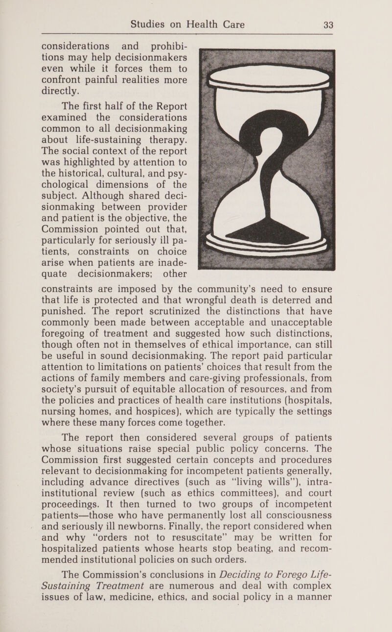  considerations and _prohibi- tions may help decisionmakers even while it forces them to confront painful realities more directly. The first half of the Report examined the considerations common to all decisionmaking about life-sustaining therapy. The social context of the report was highlighted by attention to the historical, cultural, and psy- chological dimensions of the subject. Although shared deci- sionmaking between provider and patient is the objective, the Commission pointed out that, particularly for seriously ill pa- tients, constraints on choice arise when patients are inade- quate decisionmakers; other  constraints are imposed by the community’s need to ensure that life is protected and that wrongful death is deterred and punished. The report scrutinized the distinctions that have commonly been made between acceptable and unacceptable foregoing of treatment and suggested how such distinctions, though often not in themselves of ethical importance, can still be useful in sound decisionmaking. The report paid particular attention to limitations on patients’ choices that result from the actions of family members and care-giving professionals, from society’s pursuit of equitable allocation of resources, and from the policies and practices of health care institutions (hospitals, nursing homes, and hospices), which are typically the settings where these many forces come together. The report then considered several groups of patients whose situations raise special public policy concerns. The Commission first suggested certain concepts and procedures relevant to decisionmaking for incompetent patients generally, including advance directives (such as “living wills’), intra- institutional review (such as ethics committees), and court proceedings. It then turned to two groups of incompetent patients—those who have permanently lost all consciousness and seriously ill newborns. Finally, the report considered when -and why “orders not to resuscitate’ may be written for hospitalized patients whose hearts stop beating, and recom- mended institutional policies on such orders. The Commission’s conclusions in Deciding to Forego Life- Sustaining Treatment are numerous and deal with complex issues of law, medicine, ethics, and social policy in a manner