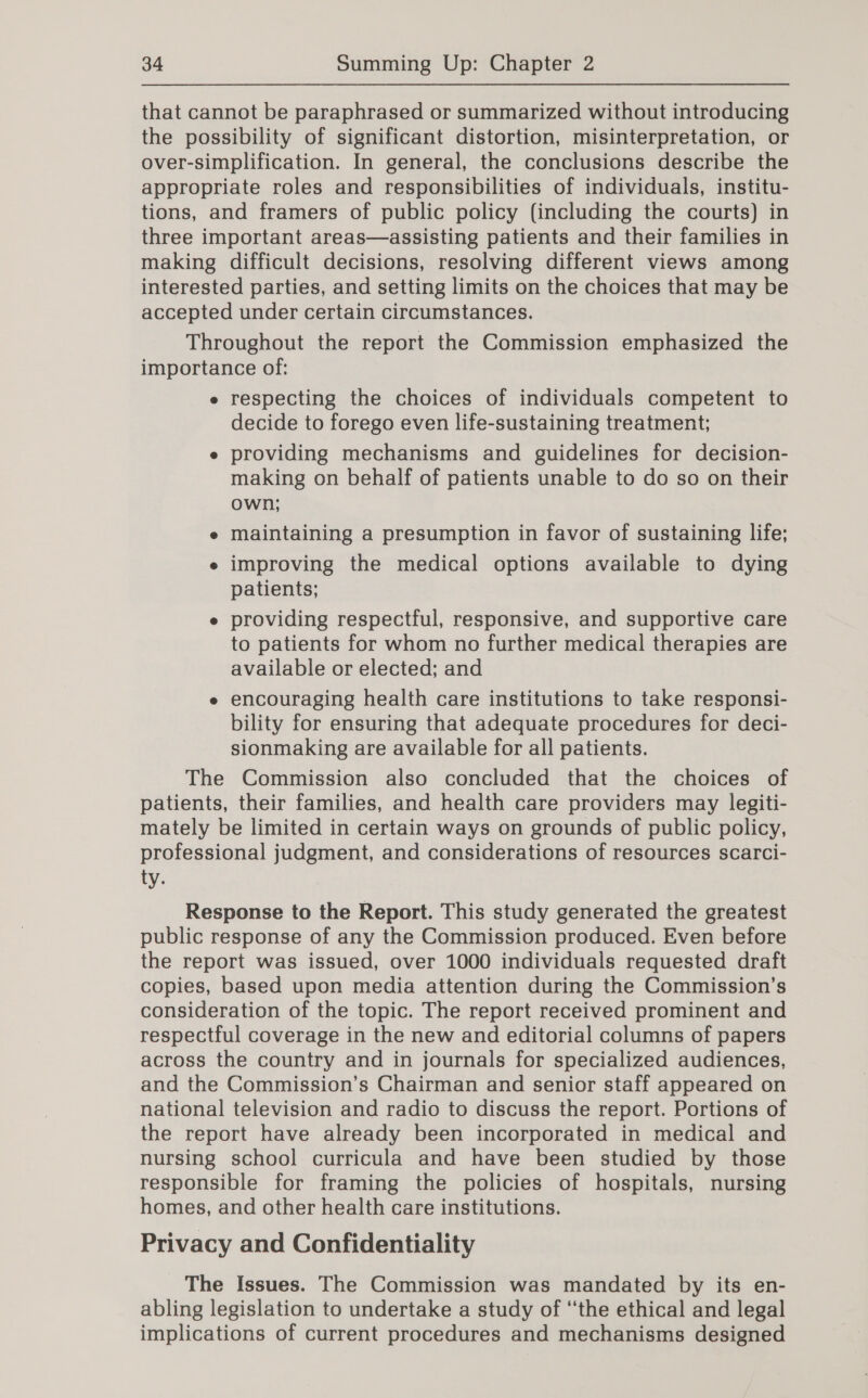 that cannot be paraphrased or summarized without introducing the possibility of significant distortion, misinterpretation, or over-simplification. In general, the conclusions describe the appropriate roles and responsibilities of individuals, institu- tions, and framers of public policy (including the courts) in three important areas—assisting patients and their families in making difficult decisions, resolving different views among interested parties, and setting limits on the choices that may be accepted under certain circumstances. Throughout the report the Commission emphasized the importance of: e respecting the choices of individuals competent to decide to forego even life-sustaining treatment; e providing mechanisms and guidelines for decision- making on behalf of patients unable to do so on their own; e maintaining a presumption in favor of sustaining life; e improving the medical options available to dying patients; e providing respectful, responsive, and supportive care to patients for whom no further medical therapies are available or elected; and e encouraging health care institutions to take responsi- bility for ensuring that adequate procedures for deci- sionmaking are available for all patients. The Commission also concluded that the choices of patients, their families, and health care providers may legiti- mately be limited in certain ways on grounds of public policy, professional judgment, and considerations of resources scarci- EV; Response to the Report. This study generated the greatest public response of any the Commission produced. Even before the report was issued, over 1000 individuals requested draft copies, based upon media attention during the Commission’s consideration of the topic. The report received prominent and respectful coverage in the new and editorial columns of papers across the country and in journals for specialized audiences, and the Commission’s Chairman and senior staff appeared on national television and radio to discuss the report. Portions of the report have already been incorporated in medical and nursing school curricula and have been studied by those responsible for framing the policies of hospitals, nursing homes, and other health care institutions. Privacy and Confidentiality The Issues. The Commission was mandated by its en- abling legislation to undertake a study of ‘the ethical and legal implications of current procedures and mechanisms designed