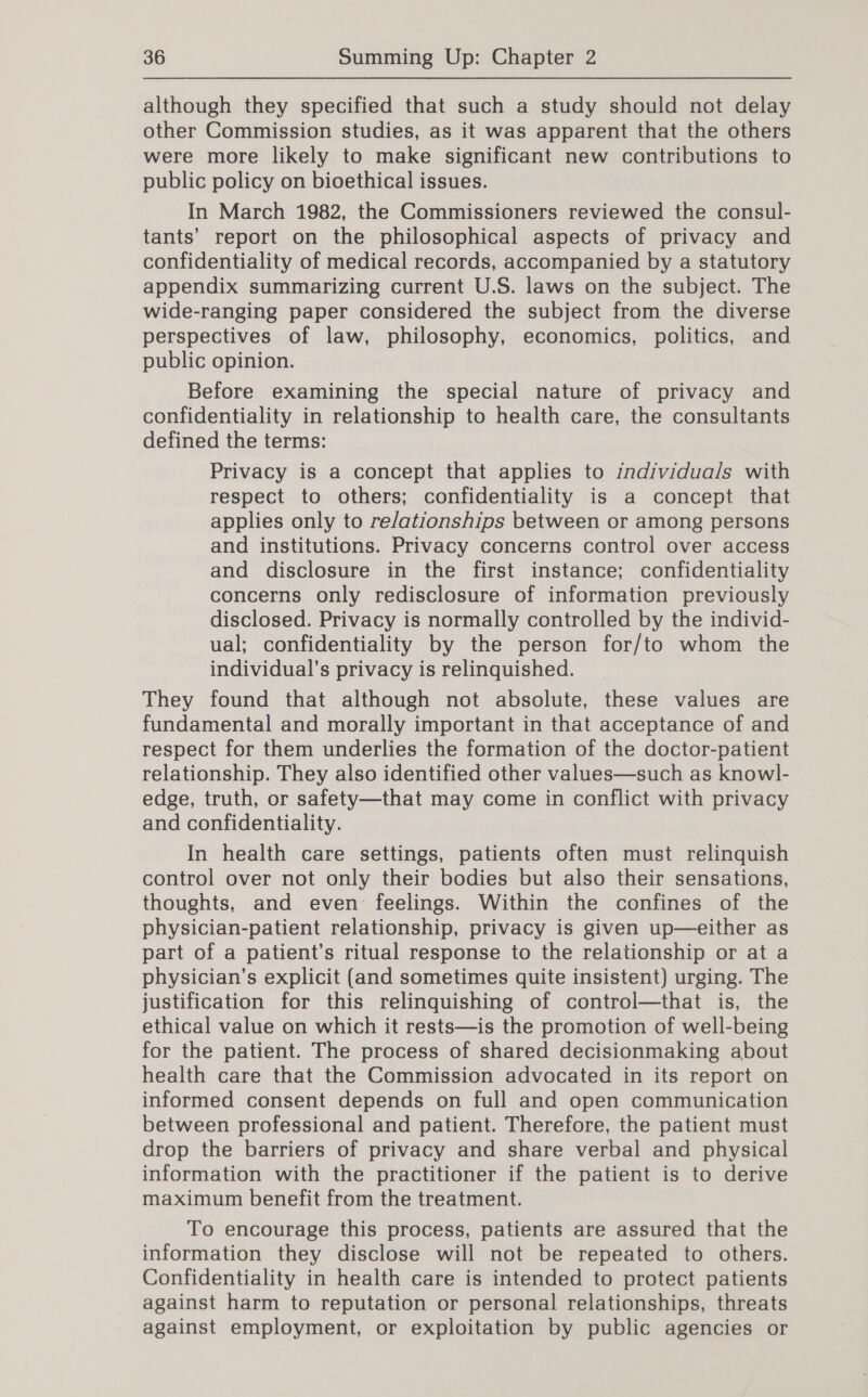 although they specified that such a study should not delay other Commission studies, as it was apparent that the others were more likely to make significant new contributions to public policy on bioethical issues. In March 1982, the Commissioners reviewed the consul- tants’ report on the philosophical aspects of privacy and confidentiality of medical records, accompanied by a statutory appendix summarizing current U.S. laws on the subject. The wide-ranging paper considered the subject from the diverse perspectives of law, philosophy, economics, politics, and public opinion. Before examining the special nature of privacy and confidentiality in relationship to health care, the consultants defined the terms: Privacy is a concept that applies to individuals with respect to others; confidentiality is a concept that applies only to re/ationships between or among persons and institutions. Privacy concerns control over access and disclosure in the first instance; confidentiality concerns only redisclosure of information previously disclosed. Privacy is normally controlled by the individ- ual; confidentiality by the person for/to whom the individual’s privacy is relinquished. They found that although not absolute, these values are fundamental and morally important in that acceptance of and respect for them underlies the formation of the doctor-patient relationship. They also identified other values—such as knowl- edge, truth, or safety—that may come in conflict with privacy and confidentiality. | In health care settings, patients often must relinquish control over not only their bodies but also their sensations, thoughts, and even feelings. Within the confines of the physician-patient relationship, privacy is given up—either as part of a patient’s ritual response to the relationship or at a physician’s explicit (and sometimes quite insistent) urging. The justification for this relinquishing of control—that is, the ethical value on which it rests—is the promotion of well-being for the patient. The process of shared decisionmaking about health care that the Commission advocated in its report on informed consent depends on full and open communication between professional and patient. Therefore, the patient must drop the barriers of privacy and share verbal and physical information with the practitioner if the patient is to derive maximum benefit from the treatment. To encourage this process, patients are assured that the information they disclose will not be repeated to others. Confidentiality in health care is intended to protect patients against harm to reputation or personal relationships, threats against employment, or exploitation by public agencies or