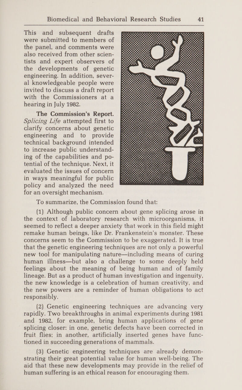 This and subsequent drafts were submitted to members of the panel, and comments were also received from other scien- tists and expert observers of the developments of genetic engineering. In addition, sever- al knowledgeable people were invited to discuss a draft report with the Commissioners at a hearing in July 1982. The Commission’s Report. Splicing Life attempted first to clarify concerns about genetic engineering and to _ provide technical background intended to increase public understand- ing of the capabilities and po- tential of the technique. Next, it evaluated the issues of concern in ways meaningful for public policy and analyzed the need for an oversight mechanism.  To summarize, the Commission found that: (1) Although public concern about gene splicing arose in the context of laboratory research with microorganisms, it seemed to reflect a deeper anxiety that work in this field might remake human beings, like Dr. Frankenstein’s monster. These concerns seem to the Commission to be exaggerated. It is true that the genetic engineering techniques are not only a powerful new tool for manipulating nature—including means of curing human illness—but also a challenge to some deeply held feelings about the meaning of being human and of family lineage. But as a product of human investigation and ingenuity, the new knowledge is a celebration of human creativity, and the new powers are a reminder of human obligations to act responsibly. (2) Genetic engineering techniques are advancing very rapidly. Two breakthroughs in animal experiments during 1981 and 1982, for example, bring human applications of gene - splicing closer: in one, genetic defects have been corrected in fruit flies; in another, artificially inserted genes have func- tioned in succeeding generations of mammals. (3) Genetic engineering techniques are already demon- strating their great potential value for human well-being. The aid that these new developments may provide in the relief of human suffering is an ethical reason for encouraging them.