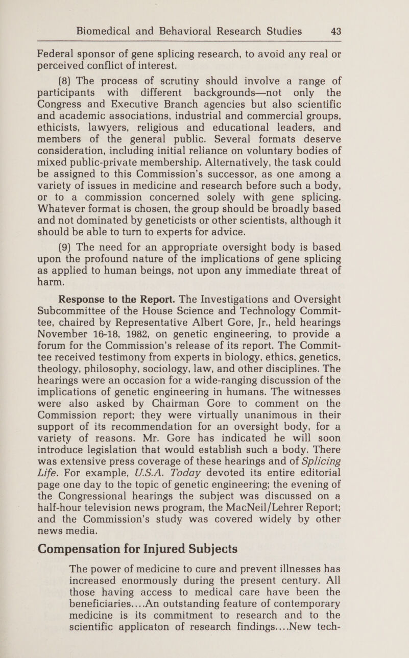 Federal sponsor of gene splicing research, to avoid any real or perceived conflict of interest. (8) The process of scrutiny should involve a range of participants with different backgrounds—not only the Congress and Executive Branch agencies but also scientific and academic associations, industrial and commercial groups, ethicists, lawyers, religious and educational leaders, and members of the general public. Several formats deserve consideration, including initial reliance on voluntary bodies of mixed public-private membership. Alternatively, the task could be assigned to this Commission’s successor, as one among a variety of issues in medicine and research before such a body, or to a commission concerned solely with gene splicing. Whatever format is chosen, the group should be broadly based and not dominated by geneticists or other scientists, although it should be able to turn to experts for advice. (9) The need for an appropriate oversight body is based upon the profound nature of the implications of gene splicing as applied to human beings, not upon any immediate threat of harm. Response to the Report. The Investigations and Oversight Subcommittee of the House Science and Technology Commit- tee, chaired by Representative Albert Gore, Jr., held hearings November 16-18, 1982, on genetic engineering, to provide a forum for the Commission’s release of its report. The Commit- tee received testimony from experts in biology, ethics, genetics, theology, philosophy, sociology, law, and other disciplines. The hearings were an occasion for a wide-ranging discussion of the implications of genetic engineering in humans. The witnesses were also asked by Chairman Gore to comment on the Commission report; they were virtually unanimous in their support of its recommendation for an oversight body, for a variety of reasons. Mr. Gore has indicated he will soon introduce legislation that would establish such a body. There was extensive press coverage of these hearings and of Splicing Life. For example, U.S.A. Today devoted its entire editorial page one day to the topic of genetic engineering; the evening of the Congressional hearings the subject was discussed on a half-hour television news program, the MacNeil/Lehrer Report; and the Commission’s study was covered widely by other news media. . Compensation for Injured Subjects The power of medicine to cure and prevent illnesses has increased enormously during the present century. All those having access to medical care have been the beneficiaries....An outstanding feature of contemporary medicine is its commitment to research and to the scientific applicaton of research findings....New tech-
