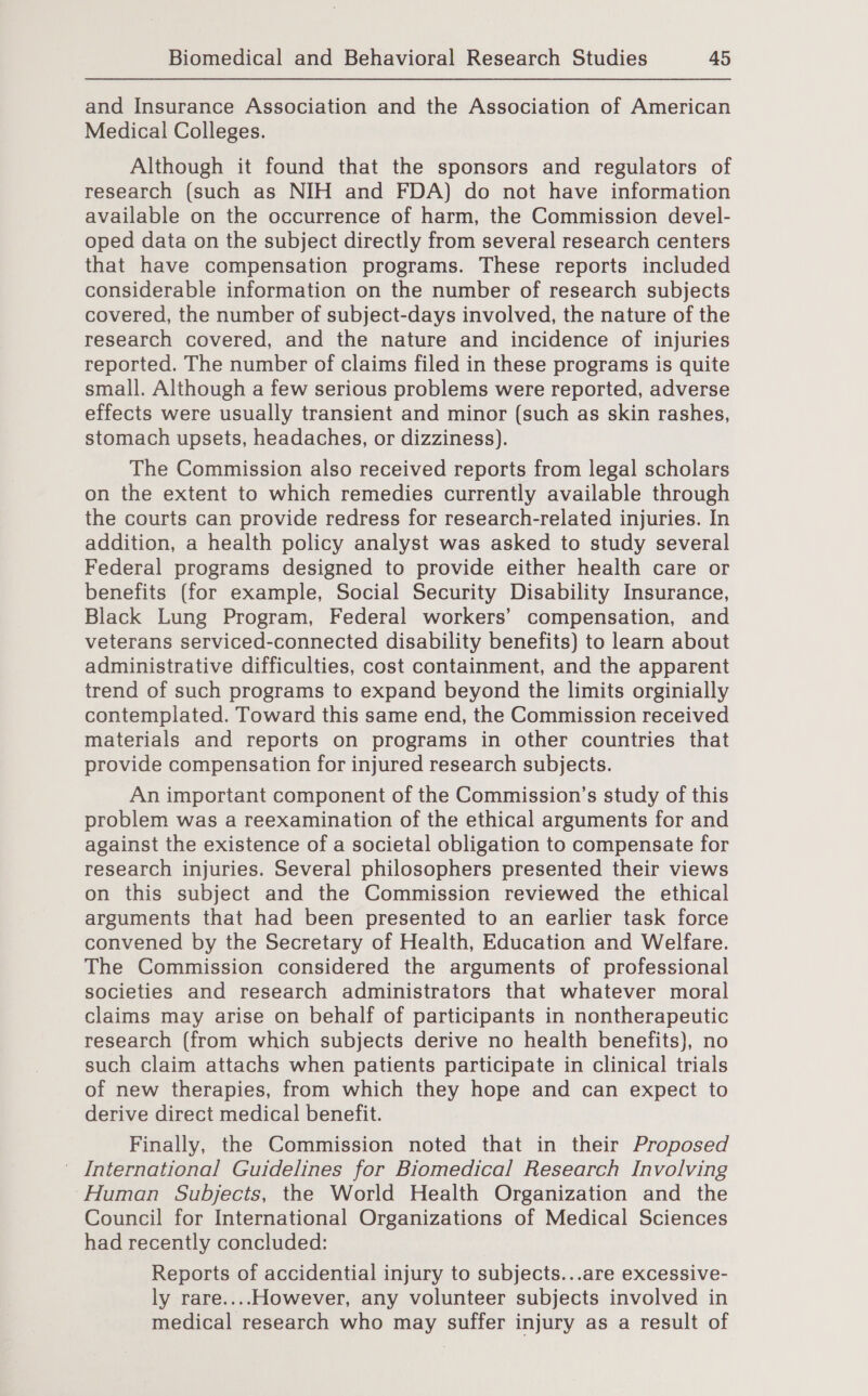 and Insurance Association and the Association of American Medical Colleges. Although it found that the sponsors and regulators of research (such as NIH and FDA) do not have information available on the occurrence of harm, the Commission devel- oped data on the subject directly from several research centers that have compensation programs. These reports included considerable information on the number of research subjects covered, the number of subject-days involved, the nature of the research covered, and the nature and incidence of injuries reported. The number of claims filed in these programs is quite small. Although a few serious problems were reported, adverse effects were usually transient and minor (such as skin rashes, stomach upsets, headaches, or dizziness). The Commission also received reports from legal scholars on the extent to which remedies currently available through the courts can provide redress for research-related injuries. In addition, a health policy analyst was asked to study several Federal programs designed to provide either health care or benefits (for example, Social Security Disability Insurance, Black Lung Program, Federal workers’ compensation, and veterans serviced-connected disability benefits) to learn about administrative difficulties, cost containment, and the apparent trend of such programs to expand beyond the limits orginially contemplated. Toward this same end, the Commission received materials and reports on programs in other countries that provide compensation for injured research subjects. An important component of the Commission’s study of this problem was a reexamination of the ethical arguments for and against the existence of a societal obligation to compensate for research injuries. Several philosophers presented their views on this subject and the Commission reviewed the ethical arguments that had been presented to an earlier task force convened by the Secretary of Health, Education and Welfare. The Commission considered the arguments of professional societies and research administrators that whatever moral claims may arise on behalf of participants in nontherapeutic research (from which subjects derive no health benefits), no such claim attachs when patients participate in clinical trials of new therapies, from which they hope and can expect to derive direct medical benefit. Finally, the Commission noted that in their Proposed ' International Guidelines for Biomedical Research Involving ~Human Subjects, the World Health Organization and the Council for International Organizations of Medical Sciences had recently concluded: Reports of accidential injury to subjects...are excessive- ly rare.... However, any volunteer subjects involved in medical research who may suffer injury as a result of