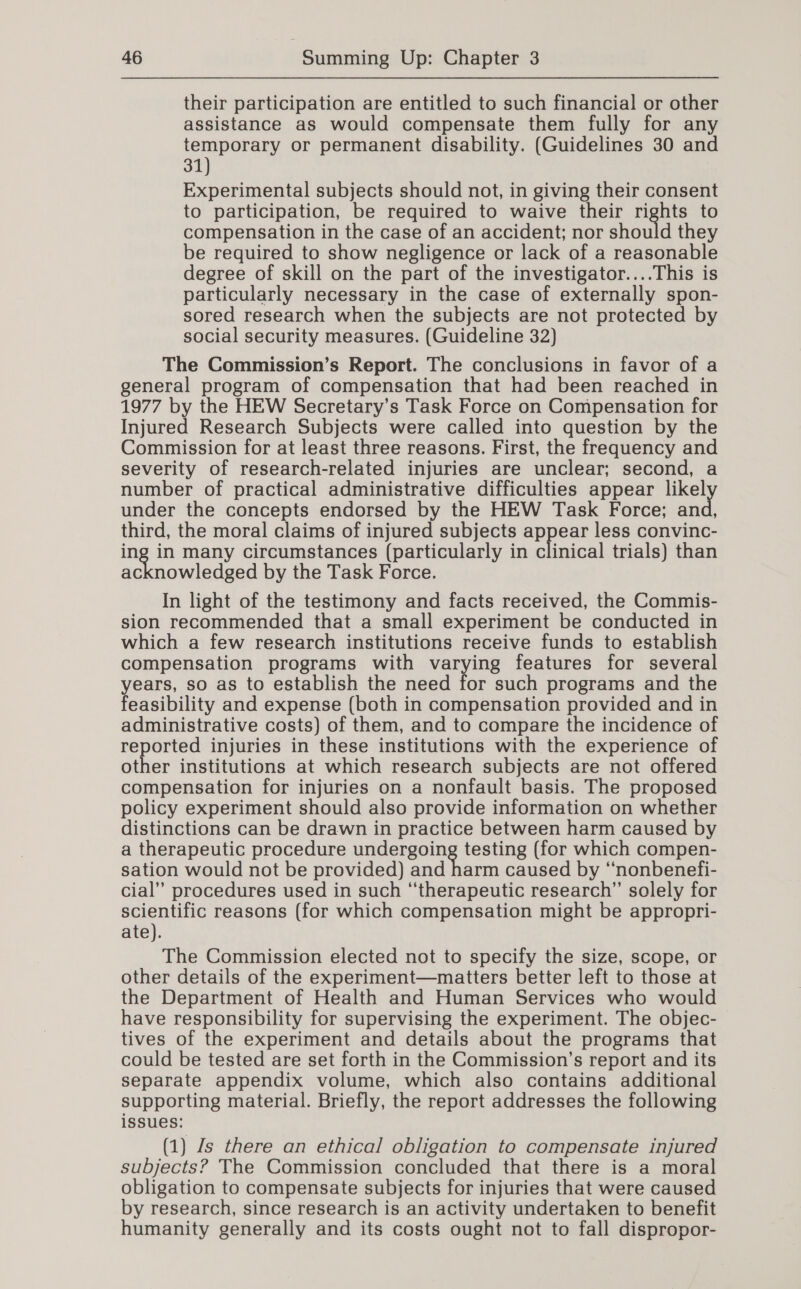 their participation are entitled to such financial or other assistance as would compensate them fully for any temporary or permanent disability. (Guidelines 30 and 31) Experimental subjects should not, in giving their consent to participation, be required to waive their rights to compensation in the case of an accident; nor sho EE they be required to show negligence or lack of a reasonable degree of skill on the part of the investigator....This is particularly necessary in the case of externally spon- sored research when the subjects are not protected by social security measures. (Guideline 32) The Commission’s Report. The conclusions in favor of a general program of compensation that had been reached in 1977 by the HEW Secretary’s Task Force on Compensation for Injured Research Subjects were called into question by the Commission for at least three reasons. First, the frequency and severity of research-related injuries are unclear; second, a number of practical administrative difficulties appear likel under the concepts endorsed by the HEW Task Force; Ball third, the moral claims of injured subjects we less convinc- pee many circumstances (particularly in clinical trials) than cknowledged by the Task Force. In light of the testimony and facts received, the Commis- sion recommended that a small experiment be conducted in which a few research institutions receive funds to establish compensation programs with varying features for several years, so as to establish the need for such programs and the feasibility and expense (both in compensation provided and in administrative costs) of them, and to compare the incidence of eee injuries in these institutions with the experience of ther institutions at which research subjects are not offered compensation for injuries on a nonfault basis. The proposed policy experiment should also provide information on whether distinctions can be drawn in practice between harm caused by a therapeutic procedure undergoing testing (for which compen- sation would not be provided) se caused by ‘“‘nonbenefi- cial” procedures used in such “therapeutic research” solely for scientific reasons (for which compensation might be appropri- ate). The Commission elected not to specify the size, scope, or other details of the experiment—matters better left to those at the Department of Health and Human Services who would have responsibility for supervising the experiment. The objec- tives of the experiment and details about the programs that could be tested are set forth in the Commission’s report and its separate appendix volume, which also contains additional supporting material. Briefly, the report addresses the following issues: (1) Zs there an ethical obligation to compensate injured subjects? The Commission concluded that there is a moral obligation to compensate subjects for injuries that were caused by research, since research is an activity undertaken to benefit humanity generally and its costs ought not to fall dispropor-