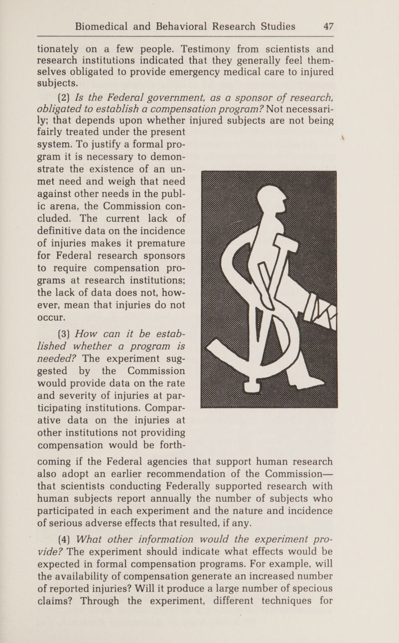 tionately on a few people. Testimony from scientists and research institutions indicated that they generally feel them- selves obligated to provide emergency medical care to injured subjects. (2) Is the Federal government, as a sponsor of research, obligated to establish a compensation program? Not necessari- ly; that depends upon whether injured subjects are not being fairly treated under the present system. To justify a formal pro- gram it is necessary to demon- strate the existence of an un- met need and weigh that need against other needs in the publ- ic arena, the Commission con- cluded. The current lack of definitive data on the incidence of injuries makes it premature for Federal research sponsors to require compensation pro- grams at research institutions; the lack of data does not, how- ever, mean that injuries do not occur. (3) How can it be estab- lished whether a program is needed? The experiment sug- gested by the Commission would provide data on the rate and severity of injuries at par- ticipating institutions. Compar- ative data on the injuries at other institutions not providing compensation would be forth-  coming if the Federal agencies that support human research also adopt an earlier recommendation of the Commission— that scientists conducting Federally supported research with human subjects report annually the number of subjects who participated in each experiment and the nature and incidence of serious adverse effects that resulted, if any. (4) What other information would the experiment pro- vide? The experiment should indicate what effects would be expected in formal compensation programs. For example, will the availability of compensation generate an increased number of reported injuries? Will it produce a large number of specious claims? Through the experiment, different techniques for