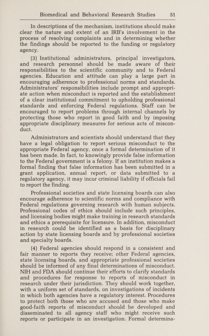 In descriptions of the mechanism, institutions should make clear the nature and extent of an IRB’s involvement in the process of resolving complaints and in determining whether the findings should be reported to the funding or regulatory agency. (3) Institutional administrators, principal investigators, and research personnel should be made aware of their responsibilities to the scientific community and to Federal agencies. Education and attitude can play a large part in encouraging adherence to professional norms and standards. Administrators’ responsibilities include prompt and appropri- ate action when misconduct is reported and the establishment of a clear institutional commitment to upholding professional standards and enforcing Federal regulations. Staff can be encouraged to report problems through internal channels by protecting those who report in good faith and by imposing appropriate disciplinary measures for serious acts of miscon- duct. Administrators and scientists should understand that they have a legal obligation to report serious misconduct to the appropriate Federal agency, once a formal determination of it has been made. In fact, to knowingly provide false information to the Federal government is a felony. If an institution makes a formal finding that false information has been submitted in a grant application, annual report, or data submitted to a regulatory agency, it may incur criminal liability if officials fail to report the finding. Professional societies and state licensing boards can also encourage adherence to scientific norms and compliance with Federal regulations governing research with human subjects. Professional codes of ethics should include such principles, and licensing bodies might make training in research standards and ethics a prerequisite for licensure. In addition, misconduct in research could be identified as a basis for disciplinary action by state licensing boards and by professional societies and specialty boards. (4) Federal agencies should respond in a consistent and fair manner to reports they receive; other Federal agencies, state licensing boards, and appropriate professional societies should be informed of any final determinations of misconduct. NIH and FDA should continue their efforts to clarify standards and procedures for response to reports of misconduct in _ research under their jurisdiction. They should work together, with a uniform set of standards, on investigations of incidents in which both agencies have a regulatory interest. Procedures to protect both those who are accused and those who make good-faith reports of misconduct should be developed and disseminated to all agency staff who might receive such reports or participate in an investigation. Formal determina-