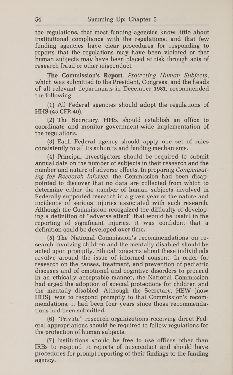 the regulations, that most funding agencies know little about institutional compliance with the regulations, and that few funding agencies have clear procedures for responding to reports that the regulations may have been violated or that human subjects may have been placed at risk through acts of research fraud or other misconduct. The Commission’s Report. Protecting Human Subjects, which was submitted to the President, Congress, and the heads of all relevant departments in December 1981, recommended the following: | (1) All Federal agencies should adopt the regulations of HHS (45 CFR 46). (2) The Secretary, HHS, should establish an office to coordinate and monitor government-wide implementation of the regulations. (3) Each Federal agency should apply one set of rules consistently to all its subunits and funding mechanisms. (4) Principal investigators should be required to submit annual data on the number of subjects in their research and the number and nature of adverse effects. In preparing Compensat- ing for Research Injuries, the Commission had been disap- pointed to discover that no data are collected from which to determine either the number of human subjects involved in Federally supported research in a given year or the nature and incidence of serious injuries associated with such research. Although the Commission recognized the difficulty of develop- ing a definition of ‘adverse effect” that would be useful in the reporting of significant injuries, it was confident that a definition could be developed over time. (5) The National Commission’s recommendations on re- search involving children and the mentally disabled should be acted upon promptly. Ethical concerns about these individuals revolve around the issue of informed consent. In order for research on the causes, treatment, and prevention of pediatric diseases and of emotional and cognitive disorders to proceed in an ethically acceptable manner, the National Commission had urged the adoption of special protections for children and the mentally disabled. Although the Secretary, HEW (now HHS), was to respond promptly to that Commission’s recom- mendations, it had been four years since those recommenda- tions had been submitted. (6) “Private” research organizations receiving direct Fed- eral appropriations should be required to follow regulations for the protection of human subjects. (7) Institutions should be free to use offices other than IRBs to respond to reports of misconduct and should have procedures for prompt reporting of their findings to the funding agency.