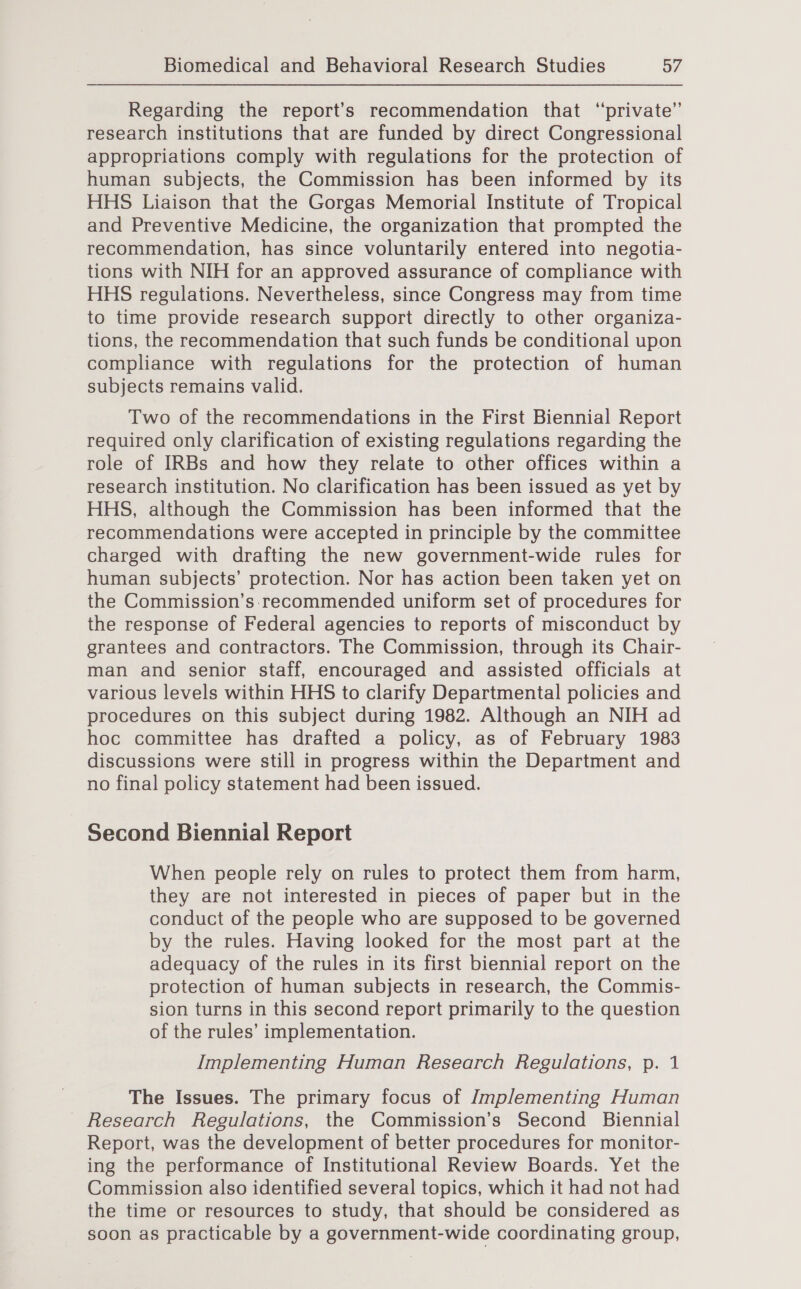 Regarding the report’s recommendation that “private” research institutions that are funded by direct Congressional appropriations comply with regulations for the protection of human subjects, the Commission has been informed by its HHS Liaison that the Gorgas Memorial Institute of Tropical and Preventive Medicine, the organization that prompted the recommendation, has since voluntarily entered into negotia- tions with NIH for an approved assurance of compliance with HHS regulations. Nevertheless, since Congress may from time to time provide research support directly to other organiza- tions, the recommendation that such funds be conditional upon compliance with regulations for the protection of human subjects remains valid. Two of the recommendations in the First Biennial Report required only clarification of existing regulations regarding the role of IRBs and how they relate to other offices within a research institution. No clarification has been issued as yet by HHS, although the Commission has been informed that the recommendations were accepted in principle by the committee charged with drafting the new government-wide rules for human subjects’ protection. Nor has action been taken yet on the Commission’s.recommended uniform set of procedures for the response of Federal agencies to reports of misconduct by grantees and contractors. The Commission, through its Chair- man and senior staff, encouraged and assisted officials at various levels within HHS to clarify Departmental policies and procedures on this subject during 1982. Although an NIH ad hoc committee has drafted a policy, as of February 1983 discussions were still in progress within the Department and no final policy statement had been issued. Second Biennial Report When people rely on rules to protect them from harm, they are not interested in pieces of paper but in the conduct of the people who are supposed to be governed by the rules. Having looked for the most part at the adequacy of the rules in its first biennial report on the protection of human subjects in research, the Commis- sion turns in this second report primarily to the question of the rules’ implementation. Implementing Human Research Regulations, p. 1 The Issues. The primary focus of Jmplementing Human Research Regulations, the Commission’s Second Biennial Report, was the development of better procedures for monitor- ing the performance of Institutional Review Boards. Yet the Commission also identified several topics, which it had not had the time or resources to study, that should be considered as soon as practicable by a government-wide coordinating group,