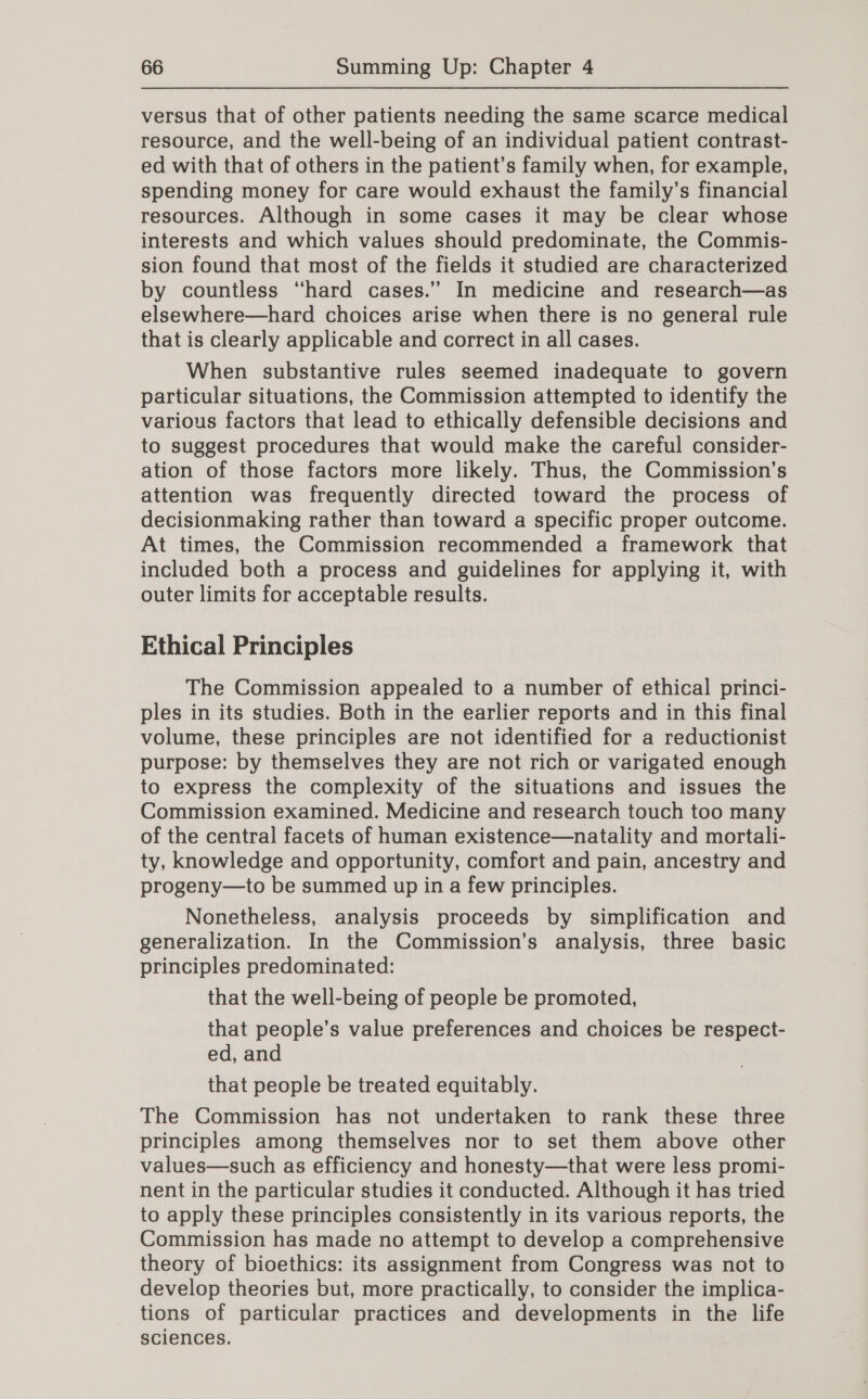 versus that of other patients needing the same scarce medical resource, and the well-being of an individual patient contrast- ed with that of others in the patient’s family when, for example, spending money for care would exhaust the family’s financial resources. Although in some cases it may be clear whose interests and which values should predominate, the Commis- sion found that most of the fields it studied are characterized by countless “hard cases.” In medicine and research—as elsewhere—hard choices arise when there is no general rule that is clearly applicable and correct in all cases. When substantive rules seemed inadequate to govern particular situations, the Commission attempted to identify the various factors that lead to ethically defensible decisions and to suggest procedures that would make the careful consider- ation of those factors more likely. Thus, the Commission’s attention was frequently directed toward the process of decisionmaking rather than toward a specific proper outcome. At times, the Commission recommended a framework that included both a process and guidelines for applying it, with outer limits for acceptable results. Ethical Principles The Commission appealed to a number of ethical princi- ples in its studies. Both in the earlier reports and in this final volume, these principles are not identified for a reductionist purpose: by themselves they are not rich or varigated enough to express the complexity of the situations and issues the Commission examined. Medicine and research touch too many of the central facets of human existence—natality and mortali- ty, knowledge and opportunity, comfort and pain, ancestry and progeny—to be summed up in a few principles. Nonetheless, analysis proceeds by simplification and generalization. In the Commission’s analysis, three basic principles predominated: that the well-being of people be promoted, that people’s value preferences and choices be respect- ed, and that people be treated equitably. The Commission has not undertaken to rank these three principles among themselves nor to set them above other values—such as efficiency and honesty—that were less promi- nent in the particular studies it conducted. Although it has tried to apply these principles consistently in its various reports, the Commission has made no attempt to develop a comprehensive theory of bioethics: its assignment from Congress was not to develop theories but, more practically, to consider the implica- tions of particular practices and developments in the life sciences.