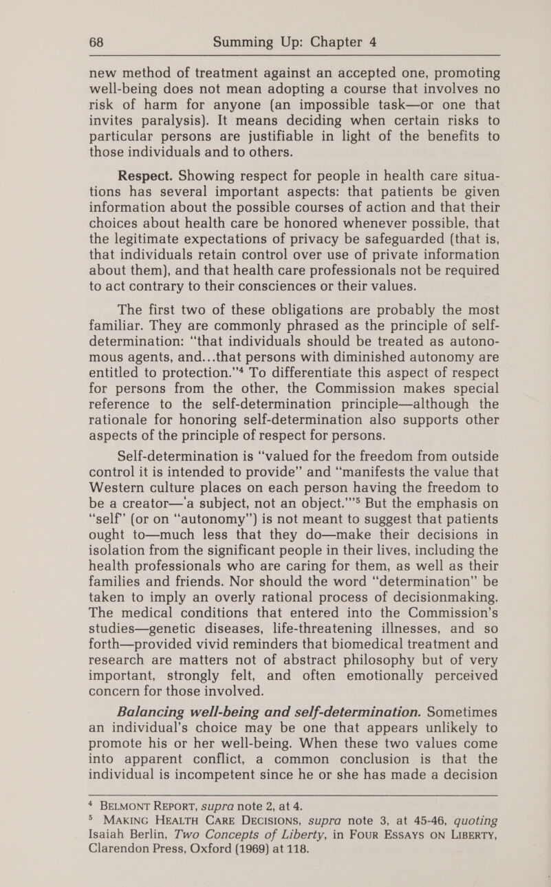 new method of treatment against an accepted one, promoting well-being does not mean adopting a course that involves no risk of harm for anyone (an impossible task—or one that invites paralysis). It means deciding when certain risks to particular persons are justifiable in light of the benefits to those individuals and to others. Respect. Showing respect for people in health care situa- tions has several important aspects: that patients be given information about the possible courses of action and that their choices about health care be honored whenever possible, that the legitimate expectations of privacy be safeguarded (that is, that individuals retain control over use of private information about them), and that health care professionals not be required to act contrary to their consciences or their values. The first two of these obligations are probably the most familiar. They are commonly phrased as the principle of self- determination: “that individuals should be treated as autono- mous agents, and...that persons with diminished autonomy are entitled to protection.’”* To differentiate this aspect of respect for persons from the other, the Commission makes special reference to the self-determination principle—although the rationale for honoring self-determination also supports other aspects of the principle of respect for persons. Self-determination is “valued for the freedom from outside control it is intended to provide” and ‘manifests the value that Western culture places on each person having the freedom to be a creator—a subject, not an object.’”&gt; But the emphasis on ‘self’ (or on “‘autonomy’’) is not meant to suggest that patients ought to—much less that they do—make their decisions in isolation from the significant people in their lives, including the health professionals who are caring for them, as well as their families and friends. Nor should the word ‘“‘determination” be taken to imply an overly rational process of decisionmaking. The medical conditions that entered into the Commission’s studies—genetic diseases, life-threatening illnesses, and so forth—provided vivid reminders that biomedical treatment and research are matters not of abstract philosophy but of very important, strongly felt, and often emotionally perceived concern for those involved. Balancing well-being and self-determination. Sometimes an individual’s choice may be one that appears unlikely to promote his or her well-being. When these two values come into apparent conflict, a common conclusion is that the individual is incompetent since he or she has made a decision 4 BELMONT REPORT, supra note 2, at 4. ®° MAKING HEALTH CarRE DECISIONS, supra note 3, at 45-46, quoting Isaiah Berlin, Two Concepts of Liberty, in FoUR ESSAYS ON LIBERTY, Clarendon Press, Oxford (1969) at 118.