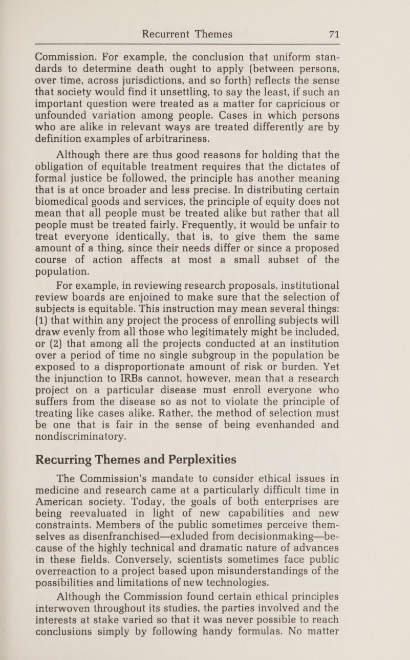 Commission. For example, the conclusion that uniform stan- dards to determine death ought to apply (between persons, over time, across jurisdictions, and so forth) reflects the sense that society would find it unsettling, to say the least, if such an important question were treated as a matter for capricious or unfounded variation among people. Cases in which persons who are alike in relevant ways are treated differently are by definition examples of arbitrariness. Although there are thus good reasons for holding that the obligation of equitable treatment requires that the dictates of formal justice be followed, the principle has another meaning that is at once broader and less precise. In distributing certain biomedical goods and services, the principle of equity does not mean that all people must be treated alike but rather that all people must be treated fairly. Frequently, it would be unfair to treat everyone identically, that is, to give them the same amount of a thing, since their needs differ or since a proposed course of action affects at most a small subset of the population. For example, in reviewing research proposals, institutional review boards are enjoined to make sure that the selection of subjects is equitable. This instruction may mean several things: (1) that within any project the process of enrolling subjects will draw evenly from all those who legitimately might be included, or (2) that among all the projects conducted at an institution over a period of time no single subgroup in the population be exposed to a disproportionate amount of risk or burden. Yet the injunction to IRBs cannot, however, mean that a research project on a particular disease must enroll everyone who suffers from the disease so as not to violate the principle of treating like cases alike. Rather, the method of selection must be one that is fair in the sense of being evenhanded and nondiscriminatory. Recurring Themes and Perplexities The Commission’s mandate to consider ethical issues in medicine and research came at a particularly difficult time in American society. Today, the goals of both enterprises are being reevaluated in light of new capabilities and new constraints. Members of the public sometimes perceive them- selves as disenfranchised—exluded from decisionmaking—be- -cause of the highly technical and dramatic nature of advances in these fields. Conversely, scientists sometimes face public overreaction to a project based upon misunderstandings of the possibilities and limitations of new technologies. Although the Commission found certain ethical principles interwoven throughout its studies, the parties involved and the interests at stake varied so that it was never possible to reach conclusions simply by following handy formulas. No matter