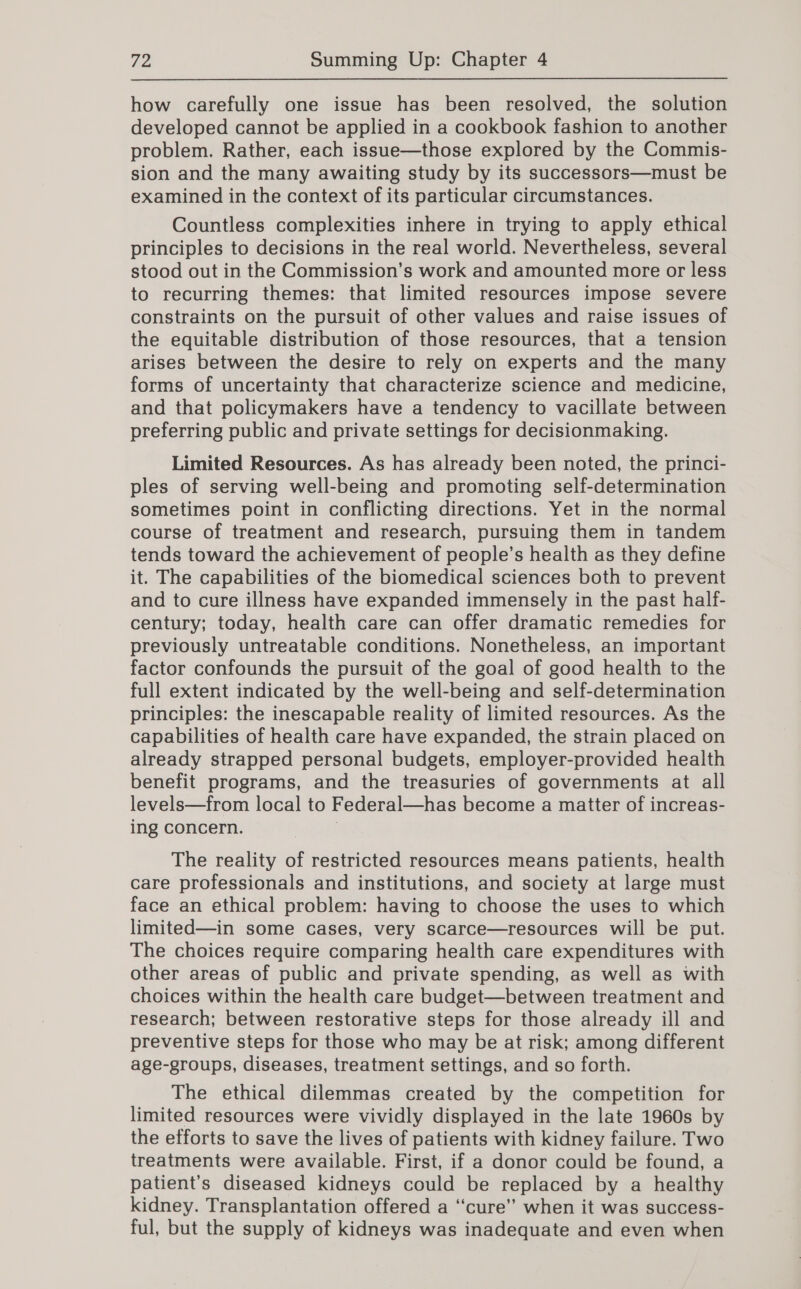 how carefully one issue has been resolved, the solution developed cannot be applied in a cookbook fashion to another problem. Rather, each issue—those explored by the Commis- sion and the many awaiting study by its successors—must be examined in the context of its particular circumstances. Countless complexities inhere in trying to apply ethical principles to decisions in the real world. Nevertheless, several stood out in the Commission’s work and amounted more or less to recurring themes: that limited resources impose severe constraints on the pursuit of other values and raise issues of the equitable distribution of those resources, that a tension arises between the desire to rely on experts and the many forms of uncertainty that characterize science and medicine, and that policymakers have a tendency to vacillate between preferring public and private settings for decisionmaking. Limited Resources. As has already been noted, the princi- ples of serving well-being and promoting self-determination sometimes point in conflicting directions. Yet in the normal course of treatment and research, pursuing them in tandem tends toward the achievement of people’s health as they define it. The capabilities of the biomedical sciences both to prevent and to cure illness have expanded immensely in the past half- century; today, health care can offer dramatic remedies for previously untreatable conditions. Nonetheless, an important factor confounds the pursuit of the goal of good health to the full extent indicated by the well-being and self-determination principles: the inescapable reality of limited resources. As the capabilities of health care have expanded, the strain placed on already strapped personal budgets, employer-provided health benefit programs, and the treasuries of governments at all levels—from local to Federal—has become a matter of increas- ing concern. The reality of restricted resources means patients, health care professionals and institutions, and society at large must face an ethical problem: having to choose the uses to which limited—in some cases, very scarce—resources will be put. The choices require comparing health care expenditures with other areas of public and private spending, as well as with choices within the health care budget—between treatment and research; between restorative steps for those already ill and preventive steps for those who may be at risk; among different age-groups, diseases, treatment settings, and so forth. The ethical dilemmas created by the competition for limited resources were vividly displayed in the late 1960s by the efforts to save the lives of patients with kidney failure. Two treatments were available. First, if a donor could be found, a patient’s diseased kidneys could be replaced by a healthy kidney. Transplantation offered a ‘cure’ when it was success- ful, but the supply of kidneys was inadequate and even when