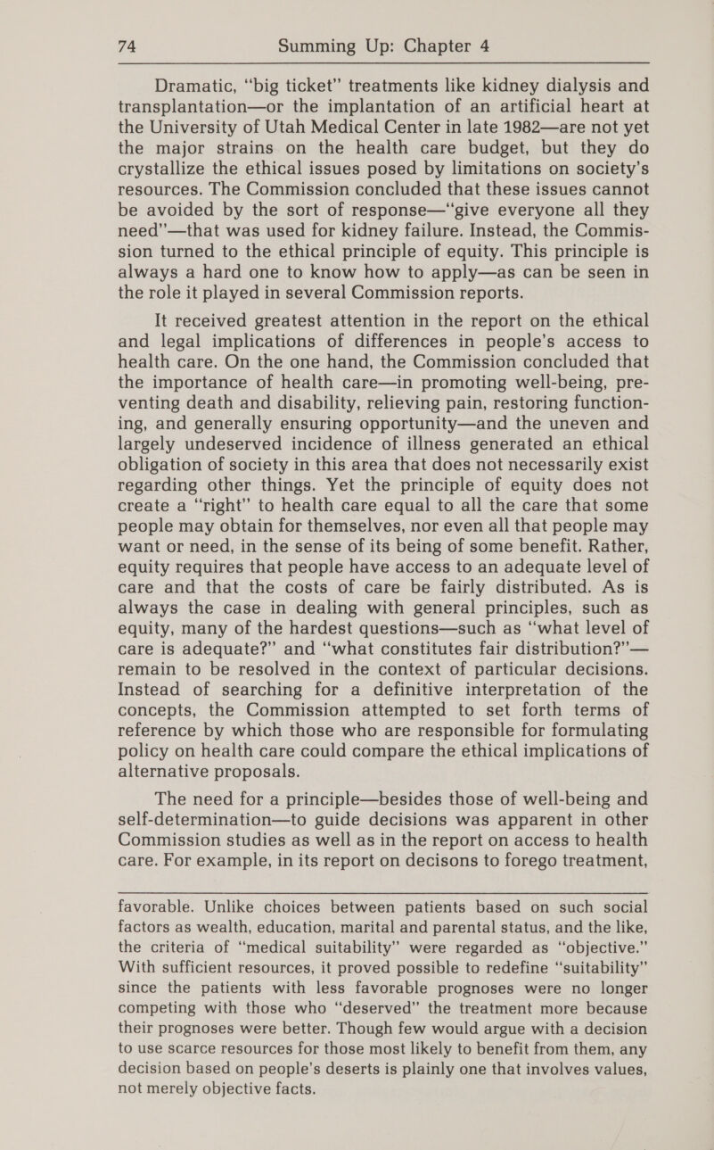 Dramatic, “big ticket” treatments like kidney dialysis and transplantation—or the implantation of an artificial heart at the University of Utah Medical Center in late 1982—are not yet the major strains on the health care budget, but they do crystallize the ethical issues posed by limitations on society’s resources. The Commission concluded that these issues cannot be avoided by the sort of response—‘“give everyone all they need’’—that was used for kidney failure. Instead, the Commis- sion turned to the ethical principle of equity. This principle is always a hard one to know how to apply—as can be seen in the role it played in several Commission reports. It received greatest attention in the report on the ethical and legal implications of differences in people’s access to health care. On the one hand, the Commission concluded that the importance of health care—in promoting well-being, pre- venting death and disability, relieving pain, restoring function- ing, and generally ensuring opportunity—and the uneven and largely undeserved incidence of illness generated an ethical obligation of society in this area that does not necessarily exist regarding other things. Yet the principle of equity does not create a “right” to health care equal to all the care that some people may obtain for themselves, nor even all that people may want or need, in the sense of its being of some benefit. Rather, equity requires that people have access to an adequate level of care and that the costs of care be fairly distributed. As is always the case in dealing with general principles, such as equity, many of the hardest questions—such as “what level of care is adequate?” and “what constitutes fair distribution?” — remain to be resolved in the context of particular decisions. Instead of searching for a definitive interpretation of the concepts, the Commission attempted to set forth terms of reference by which those who are responsible for formulating policy on health care could compare the ethical implications of alternative proposals. The need for a principle—besides those of well-being and self-determination—to guide decisions was apparent in other Commission studies as well as in the report on access to health care. For example, in its report on decisons to forego treatment, favorable. Unlike choices between patients based on such social factors as wealth, education, marital and parental status, and the like, the criteria of ‘medical suitability’ were regarded as “objective.” With sufficient resources, it proved possible to redefine ‘‘suitability” since the patients with less favorable prognoses were no longer competing with those who “deserved” the treatment more because their prognoses were better. Though few would argue with a decision to use scarce resources for those most likely to benefit from them, any decision based on people's deserts is plainly one that involves values, not merely objective facts.