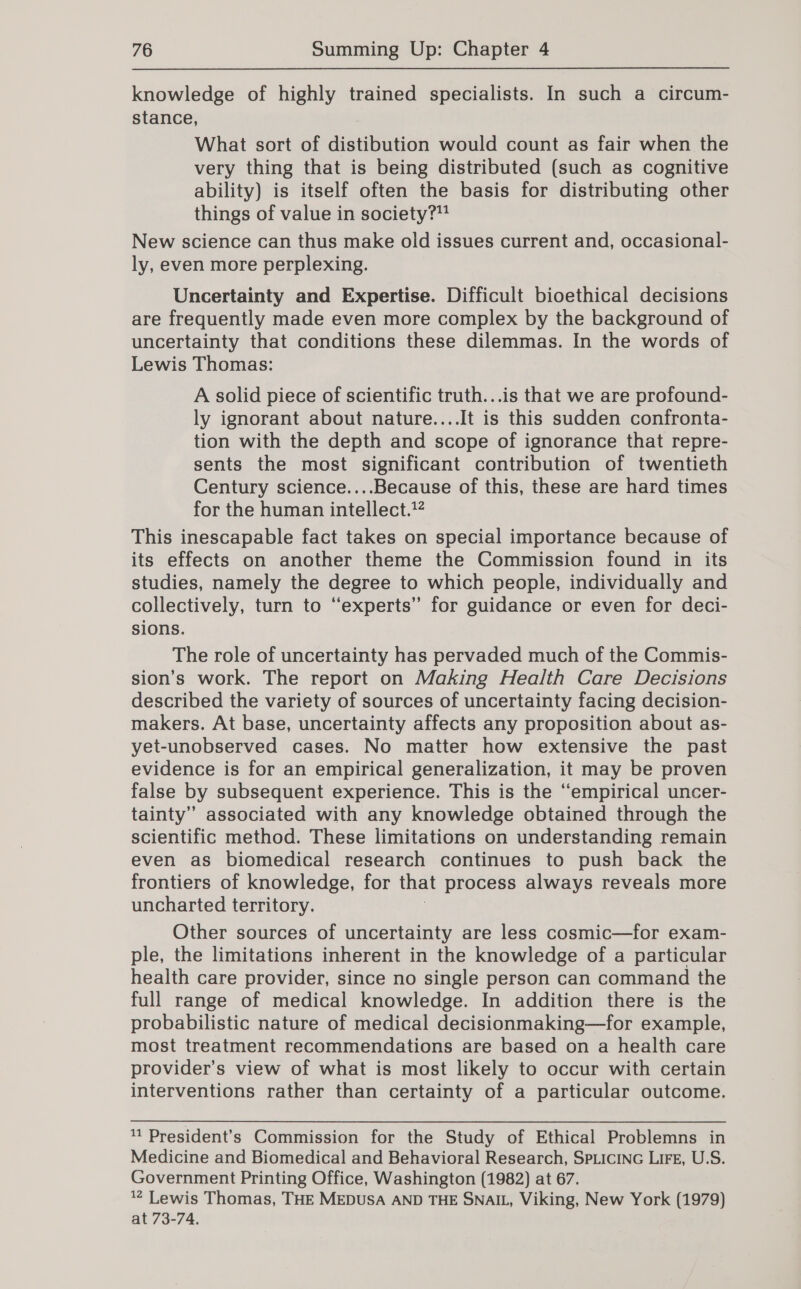 knowledge of highly trained specialists. In such a circum- stance, What sort of distibution would count as fair when the very thing that is being distributed (such as cognitive ability) is itself often the basis for distributing other things of value in society?” New science can thus make old issues current and, occasional- ly, even more perplexing. Uncertainty and Expertise. Difficult bioethical decisions are frequently made even more complex by the background of uncertainty that conditions these dilemmas. In the words of Lewis Thomas: A solid piece of scientific truth...is that we are profound- ly ignorant about nature....It is this sudden confronta- tion with the depth and scope of ignorance that repre- sents the most significant contribution of twentieth Century science....Because of this, these are hard times for the human intellect.’ This inescapable fact takes on special importance because of its effects on another theme the Commission found in its studies, namely the degree to which people, individually and collectively, turn to “experts” for guidance or even for deci- sions. The role of uncertainty has pervaded much of the Commis- sion’s work. The report on Making Health Care Decisions described the variety of sources of uncertainty facing decision- makers. At base, uncertainty affects any proposition about as- yet-unobserved cases. No matter how extensive the past evidence is for an empirical generalization, it may be proven false by subsequent experience. This is the “empirical uncer- tainty” associated with any knowledge obtained through the scientific method. These limitations on understanding remain even as biomedical research continues to push back the frontiers of knowledge, for that process always reveals more uncharted territory. Other sources of uncertainty are less cosmic—for exam- ple, the limitations inherent in the knowledge of a particular health care provider, since no single person can command the full range of medical knowledge. In addition there is the probabilistic nature of medical decisionmaking—for example, most treatment recommendations are based on a health care provider’s view of what is most likely to occur with certain interventions rather than certainty of a particular outcome. 1 President’s Commission for the Study of Ethical Problemns in Medicine and Biomedical and Behavioral Research, SpLIcING LIFE, U.S. Government Printing Office, Washington (1982) at 67. % Lewis Thomas, THE MEDUSA AND THE SNAIL, Viking, New York (1979) at 73-74.