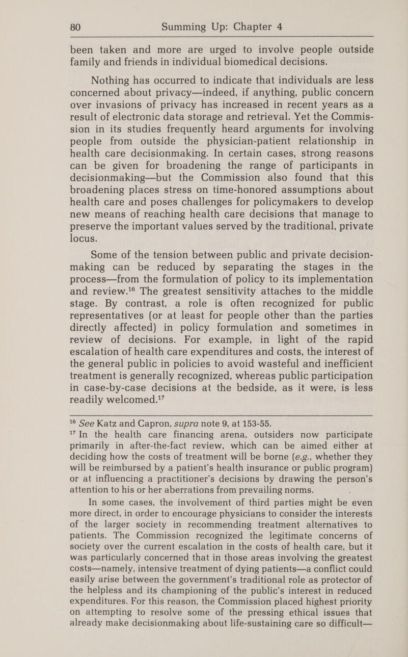 been taken and more are urged to involve people outside family and friends in individual biomedical decisions. Nothing has occurred to indicate that individuals are less concerned about privacy—indeed, if anything, public concern over invasions of privacy has increased in recent years as a result of electronic data storage and retrieval. Yet the Commis- sion in its studies frequently heard arguments for involving people from outside the physician-patient relationship in health care decisionmaking. In certain cases, strong reasons can be given for broadening the range of participants in decisionmaking—but the Commission also found that this broadening places stress on time-honored assumptions about health care and poses challenges for policymakers to develop new means of reaching health care decisions that manage to preserve the important values served by the traditional, private locus. Some of the tension between public and private decision- making can be reduced by separating the stages in the process—from the formulation of policy to its implementation and review.’* The greatest sensitivity attaches to the middle stage. By contrast, a role is often recognized for public representatives (or at least for people other than the parties directly affected) in policy formulation and sometimes in review of decisions. For example, in light of the rapid escalation of health care expenditures and costs, the interest of the general public in policies to avoid wasteful and inefficient treatment is generally recognized, whereas public participation in case-by-case decisions at the bedside, as it were, is less readily welcomed.?’ 16 See Katz and Capron, supra note 9, at 153-55. 17In the health care financing arena, outsiders now participate primarily in after-the-fact review, which can be aimed either at deciding how the costs of treatment will be borne (e.g., whether they will be reimbursed by a patient’s health insurance or public program) or at influencing a practitioner's decisions by drawing the ig a attention to his or her aberrations from prevailing norms. In some cases, the involvement of third parties might bis even more direct, in order to encourage physicians to consider the interests of the larger society in recommending treatment alternatives to patients. The Commission recognized the legitimate concerns of society over the current escalation in the costs of health care, but it was particularly concerned that in those areas involving the greatest costs—namely, intensive treatment of dying patients—a conflict could easily arise between the government’s traditional role as protector of the helpless and its championing of the public’s interest in reduced expenditures. For this reason, the Commission placed highest priority on attempting to resolve some of the pressing ethical issues that already make decisionmaking about life-sustaining care so difficult—