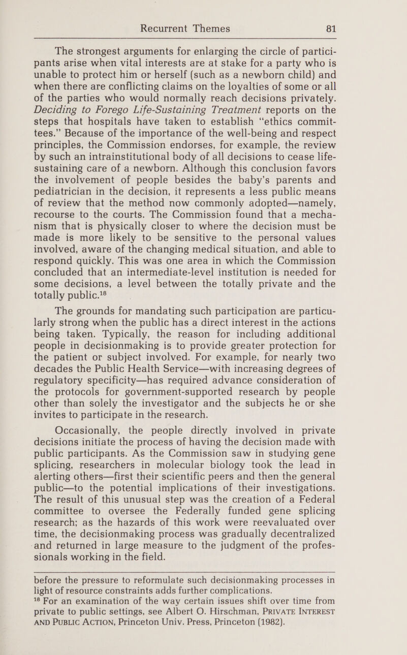 The strongest arguments for enlarging the circle of partici- pants arise when vital interests are at stake for a party who is unable to protect him or herself (such as a newborn child) and when there are conflicting claims on the loyalties of some or all of the parties who would normally reach decisions privately. Deciding to Forego Life-Sustaining Treatment reports on the steps that hospitals have taken to establish ‘‘ethics commit- tees.” Because of the importance of the well-being and respect principles, the Commission endorses, for example, the review by such an intrainstitutional body of all decisions to cease life- sustaining care of a newborn. Although this conclusion favors the involvement of people besides the baby’s parents and pediatrician in the decision, it represents a less public means of review that the method now commonly adopted—namely, recourse to the courts. The Commission found that a mecha- nism that is physically closer to where the decision must be made is more likely to be sensitive to the personal values involved, aware of the changing medical situation, and able to respond quickly. This was one area in which the Commission concluded that an intermediate-level institution is needed for some decisions, a level between the totally private and the totally public.*® The grounds for mandating such participation are particu- larly strong when the public has a direct interest in the actions being taken. Typically, the reason for including additional people in decisionmaking is to provide greater protection for the patient or subject involved. For example, for nearly two decades the Public Health Service—with increasing degrees of regulatory specificity—has required advance consideration of the protocols for government-supported research by people other than solely the investigator and the subjects he or she invites to participate in the research. Occasionally, the people directly involved in private decisions initiate the process of having the decision made with public participants. As the Commission saw in studying gene splicing, researchers in molecular biology took the lead in alerting others—first their scientific peers and then the general public—to the potential implications of their investigations. The result of this unusual step was the creation of a Federal committee to oversee the Federally funded gene splicing research; as the hazards of this work were reevaluated over time, the decisionmaking process was gradually decentralized ‘and returned in large measure to the judgment of the profes- sionals working in the field. before the pressure to reformulate such decisionmaking processes in light of resource constraints adds further complications. 18 For an examination of the way certain issues shift over time from private to public settings, see Albert O. Hirschman, PRIVATE INTEREST AND PuBLIc ACTION, Princeton Univ. Press, Princeton (1982).