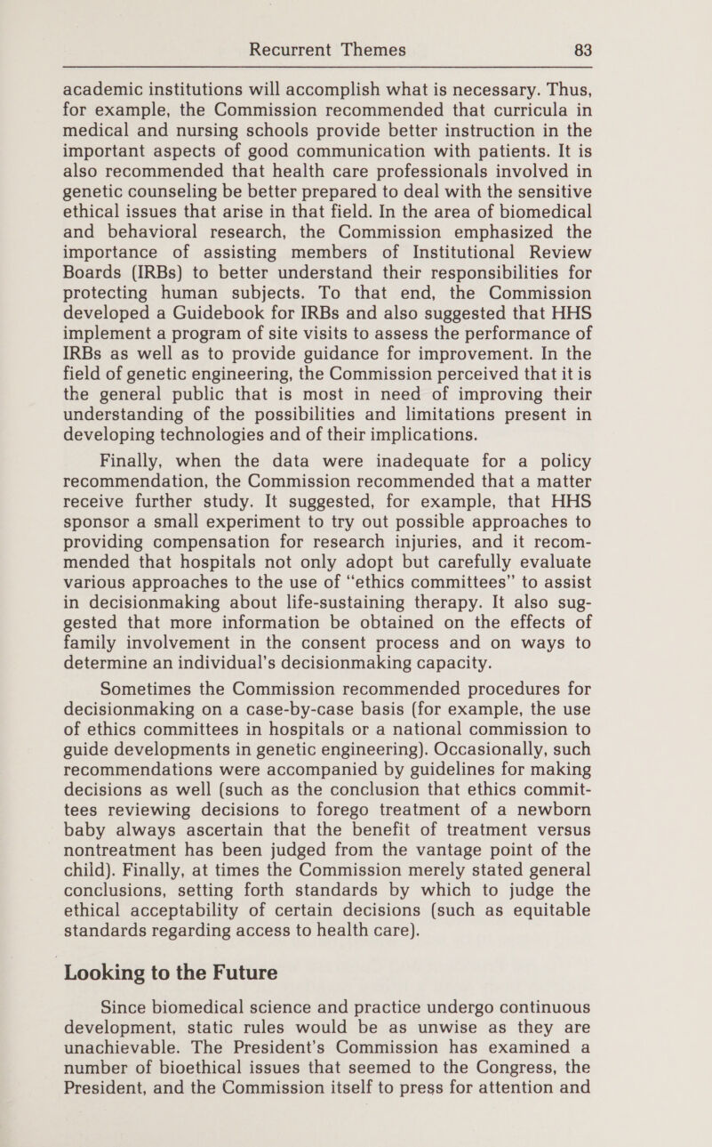 academic institutions will accomplish what is necessary. Thus, for example, the Commission recommended that curricula in medical and nursing schools provide better instruction in the important aspects of good communication with patients. It is also recommended that health care professionals involved in genetic counseling be better prepared to deal with the sensitive ethical issues that arise in that field. In the area of biomedical and behavioral research, the Commission emphasized the importance of assisting members of Institutional Review Boards (IRBs) to better understand their responsibilities for protecting human subjects. To that end, the Commission developed a Guidebook for IRBs and also suggested that HHS implement a program of site visits to assess the performance of IRBs as well as to provide guidance for improvement. In the field of genetic engineering, the Commission perceived that it is the general public that is most in need of improving their understanding of the possibilities and limitations present in developing technologies and of their implications. Finally, when the data were inadequate for a policy recommendation, the Commission recommended that a matter receive further study. It suggested, for example, that HHS sponsor a small experiment to try out possible approaches to providing compensation for research injuries, and it recom- mended that hospitals not only adopt but carefully evaluate various approaches to the use of “ethics committees” to assist in decisionmaking about life-sustaining therapy. It also sug- gested that more information be obtained on the effects of family involvement in the consent process and on ways to determine an individual’s decisionmaking capacity. Sometimes the Commission recommended procedures for decisionmaking on a case-by-case basis (for example, the use of ethics committees in hospitals or a national commission to guide developments in genetic engineering). Occasionally, such recommendations were accompanied by guidelines for making decisions as well (such as the conclusion that ethics commit- tees reviewing decisions to forego treatment of a newborn baby always ascertain that the benefit of treatment versus nontreatment has been judged from the vantage point of the child). Finally, at times the Commission merely stated general conclusions, setting forth standards by which to judge the ethical acceptability of certain decisions (such as equitable standards regarding access to health care). | Looking to the Future Since biomedical science and practice undergo continuous development, static rules would be as unwise as they are unachievable. The President's Commission has examined a number of bioethical issues that seemed to the Congress, the President, and the Commission itself to press for attention and