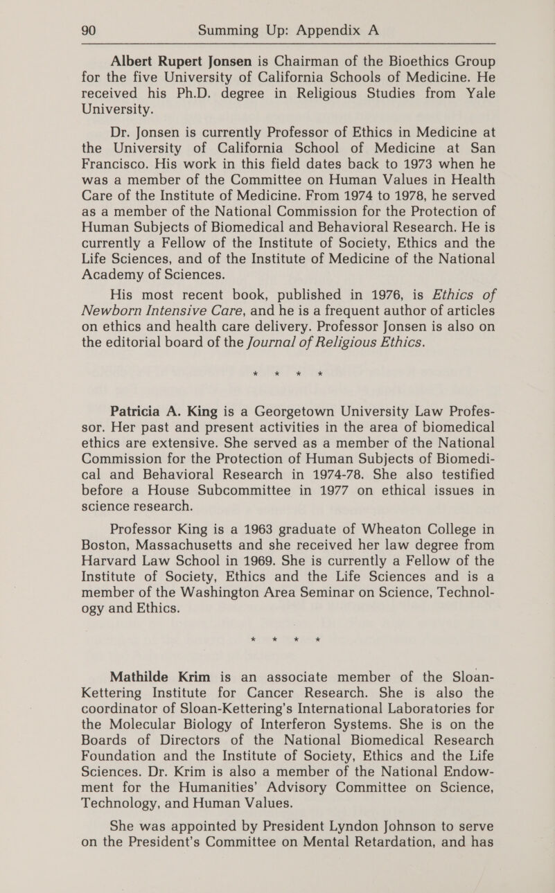Albert Rupert Jonsen is Chairman of the Bioethics Group for the five University of California Schools of Medicine. He received his Ph.D. degree in Religious Studies from Yale University. Dr. Jonsen is currently Professor of Ethics in Medicine at the University of California School of Medicine at San Francisco. His work in this field dates back to 1973 when he was a member of the Committee on Human Values in Health Care of the Institute of Medicine. From 1974 to 1978, he served as a member of the National Commission for the Protection of Human Subjects of Biomedical and Behavioral Research. He is currently a Fellow of the Institute of Society, Ethics and the Life Sciences, and of the Institute of Medicine of the National Academy of Sciences. His most recent book, published in 1976, is Ethics of Newborn Intensive Care, and he is a frequent author of articles on ethics and health care delivery. Professor Jonsen is also on the editorial board of the Journal of Religious Ethics. * * * * Patricia A. King is a Georgetown University Law Profes- sor. Her past and present activities in the area of biomedical ethics are extensive. She served as a member of the National Commission for the Protection of Human Subjects of Biomedi- cal and Behavioral Research in 1974-78. She also testified before a House Subcommittee in 1977 on ethical issues in science research. Professor King is a 1963 graduate of Wheaton College in Boston, Massachusetts and she received her law degree from Harvard Law School in 1969. She is currently a Fellow of the Institute of Society, Ethics and the Life Sciences and is a member of the Washington Area Seminar on Science, Technol- ogy and Ethics. Mathilde Krim is an associate member of the Sloan- Kettering Institute for Cancer Research. She is also the coordinator of Sloan-Kettering’s International Laboratories for the Molecular Biology of Interferon Systems. She is on the Boards of Directors of the National Biomedical Research Foundation and the Institute of Society, Ethics and the Life Sciences. Dr. Krim is also a member of the National Endow- ment for the Humanities’ Advisory Committee on Science, Technology, and Human Values. She was appointed by President Lyndon Johnson to serve on the President’s Committee on Mental Retardation, and has