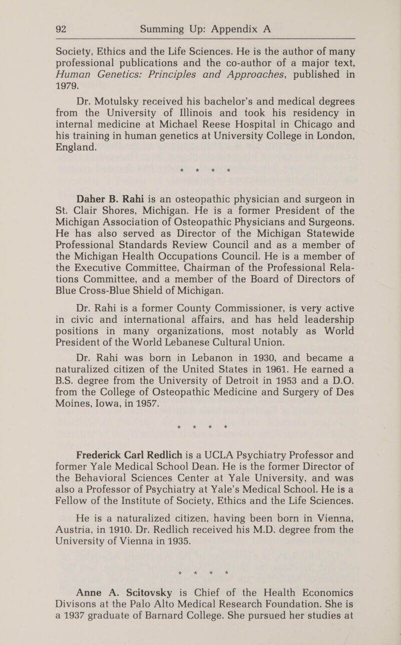 Society, Ethics and the Life Sciences. He is the author of many professional publications and the co-author of a major text, Human Genetics: Principles and Approaches, published in 1979. Dr. Motulsky received his bachelor’s and medical degrees from the University of Illinois and took his residency in internal medicine at Michael Reese Hospital in Chicago and his training in human genetics at University College in London, England. Daher B. Rahi is an osteopathic physician and surgeon in St. Clair Shores, Michigan. He is a former President of the Michigan Association of Osteopathic Physicians and Surgeons. He has also served as Director of the Michigan Statewide Professional Standards Review Council and as a member of the Michigan Health Occupations Council. He is a member of the Executive Committee, Chairman of the Professional Rela- tions Committee, and a member of the Board of Directors of Blue Cross-Blue Shield of Michigan. Dr. Rahi is a former County Commissioner, is very active in civic and international affairs, and has heid leadership positions in many organizations, most notably as World President of the World Lebanese Cultural Union. Dr. Rahi was born in Lebanon in 1930, and became a naturalized citizen of the United States in 1961. He earned a B.S. degree from the University of Detroit in 1953 and a D.O. from the College of Osteopathic Medicine and Surgery of Des Moines, Iowa, in 1957. Frederick Carl Redlich is a UCLA Psychiatry Professor and former Yale Medical School Dean. He is the former Director of the Behavioral Sciences Center at Yale University, and was also a Professor of Psychiatry at Yale’s Medical School. He is a Fellow of the Institute of Society, Ethics and the Life Sciences. He is a naturalized citizen, having been born in Vienna, Austria, in 1910. Dr. Redlich received his M.D. degree from the University of Vienna in 1935. * * * * Anne A. Scitovsky is Chief of the Health Economics Divisons at the Palo Alto Medical Research Foundation. She is a 1937 graduate of Barnard College. She pursued her studies at