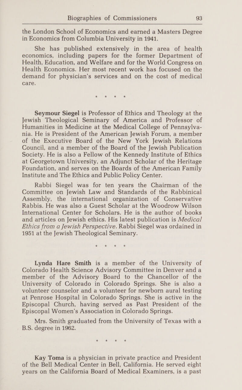 the London School of Economics and earned a Masters Degree in Economics from Columbia University in 1941. She has published extensively in the area of health economics, including papers for the former Department of Health, Education, and Welfare and for the World Congress on Health Economics. Her most recent work has focused on the demand for physician’s services and on the cost of medical care. * * * * Seymour Siegel is Professor of Ethics and Theology at the Jewish Theological Seminary of America and Professor of Humanities in Medicine at the Medical College of Pennsylva- nia. He is President of the American Jewish Forum, a member of the Executive Board of the New York Jewish Relations Council, and a member of the Board of the Jewish Publication Society. He is also a Fellow of the Kennedy Institute of Ethics at Georgetown University, an Adjunct Scholar of the Heritage Foundation, and serves on the Boards of the American Family Institute and The Ethics and Public Policy Center. Rabbi Siegel was for ten years the Chairman of the Committee on Jewish Law and Standards of the Rabbinical Assembly, the international organization of Conservative Rabbis. He was also a Guest Scholar at the Woodrow Wilson International Center for Scholars. He is the author of books and articles on Jewish ethics. His latest publication is Medica/ Ethics from a Jewish Perspective. Rabbi Siegel was ordained in 1951 at the Jewish Theological Seminary. * * * * Lynda Hare Smith is a member of the University of Colorado Health Science Advisory Committee in Denver and a member of the Advisory Board to the Chancellor of the University of Colorado in Colorado Springs. She is also a volunteer counselor and a volunteer for newborn aural testing at Penrose Hospital in Colorado Springs. She is active in the Episcopal Church, having served as Past President of the Episcopal Women’s Association in Colorado Springs. Mrs. Smith graduated from the University of Texas with a . B.S. degree in 1962. Kay Toma is a physician in private practice and President of the Bell Medical Center in Bell, California. He served eight years on the California Board of Medical Examiners, is a past