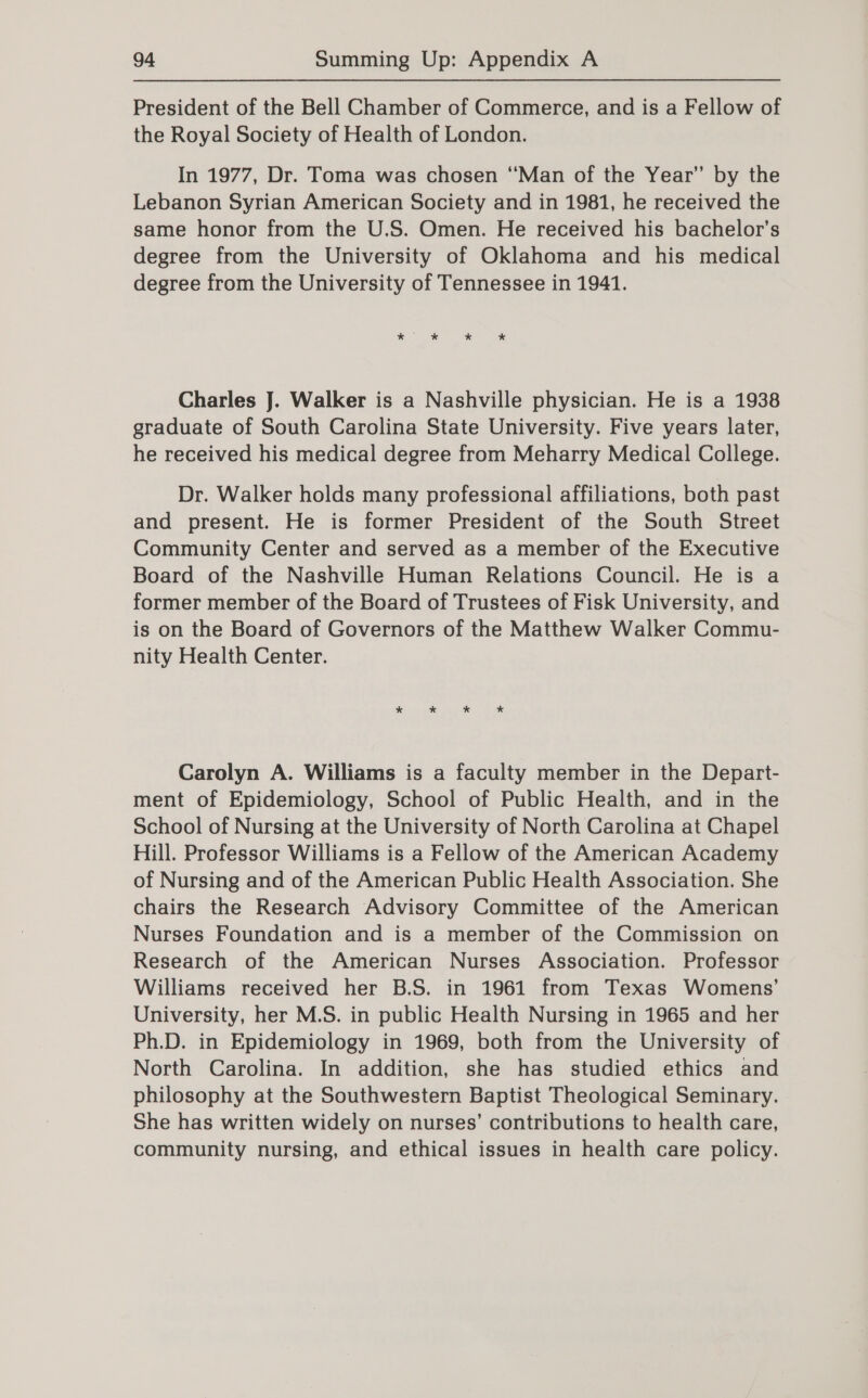 President of the Bell Chamber of Commerce, and is a Fellow of the Royal Society of Health of London. In 1977, Dr. Toma was chosen ‘Man of the Year’ by the Lebanon Syrian American Society and in 1981, he received the same honor from the U.S. Omen. He received his bachelor’s degree from the University of Oklahoma and his medical degree from the University of Tennessee in 1941. * ” * * * Charles J. Walker is a Nashville physician. He is a 1938 graduate of South Carolina State University. Five years later, he received his medical degree from Meharry Medical College. Dr. Walker holds many professional affiliations, both past and present. He is former President of the South Street Community Center and served as a member of the Executive Board of the Nashville Human Relations Council. He is a former member of the Board of Trustees of Fisk University, and is on the Board of Governors of the Matthew Walker Commu- nity Health Center. Carolyn A. Williams is a faculty member in the Depart- ment of Epidemiology, School of Public Health, and in the School of Nursing at the University of North Carolina at Chapel Hill. Professor Williams is a Fellow of the American Academy of Nursing and of the American Public Health Association. She chairs the Research Advisory Committee of the American Nurses Foundation and is a member of the Commission on Research of the American Nurses Association. Professor Williams received her B.S. in 1961 from Texas Womens’ University, her M.S. in public Health Nursing in 1965 and her Ph.D. in Epidemiology in 1969, both from the University of North Carolina. In addition, she has studied ethics and philosophy at the Southwestern Baptist Theological Seminary. She has written widely on nurses’ contributions to health care, community nursing, and ethical issues in health care policy.