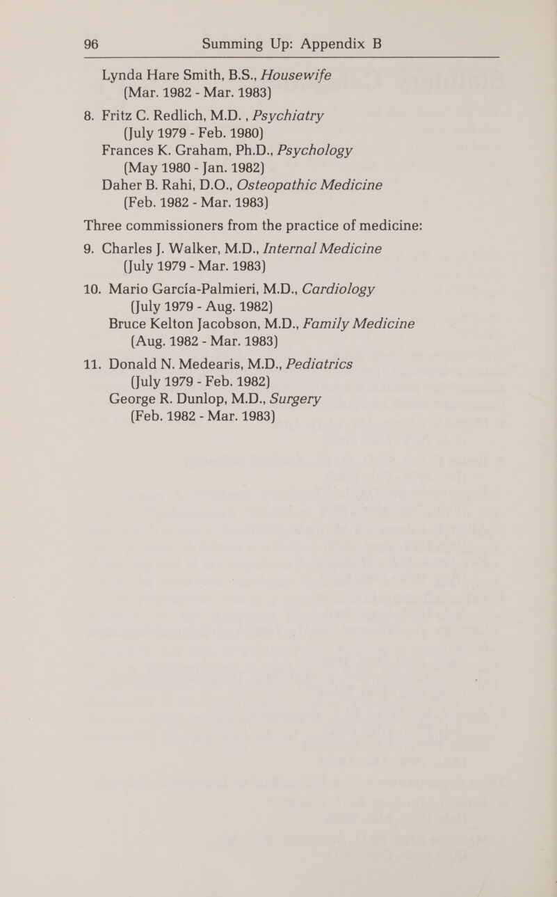 Lynda Hare Smith, B.S., Housewife (Mar. 1982 - Mar. 1983) 8. Fritz C. Redlich, M.D. , Psychiatry (July 1979 - Feb. 1980) Frances K. Graham, Ph.D., Psychology (May 1980 - Jan. 1982) Daher B. Rahi, D.O., Osteopathic Medicine (Feb. 1982 - Mar. 1983) Three commissioners from the practice of medicine: 9. Charles J. Walker, M.D., Internal Medicine (July 1979 - Mar. 1983) 10. Mario Garcia-Palmieri, M.D., Cardiology (July 1979 - Aug. 1982) Bruce Kelton Jacobson, M.D., Family Medicine (Aug. 1982 - Mar. 1983) 11. Donald N. Medearis, M.D., Pediatrics (July 1979 - Feb. 1982) George R. Dunlop, M.D., Surgery (Feb. 1982 - Mar. 1983)