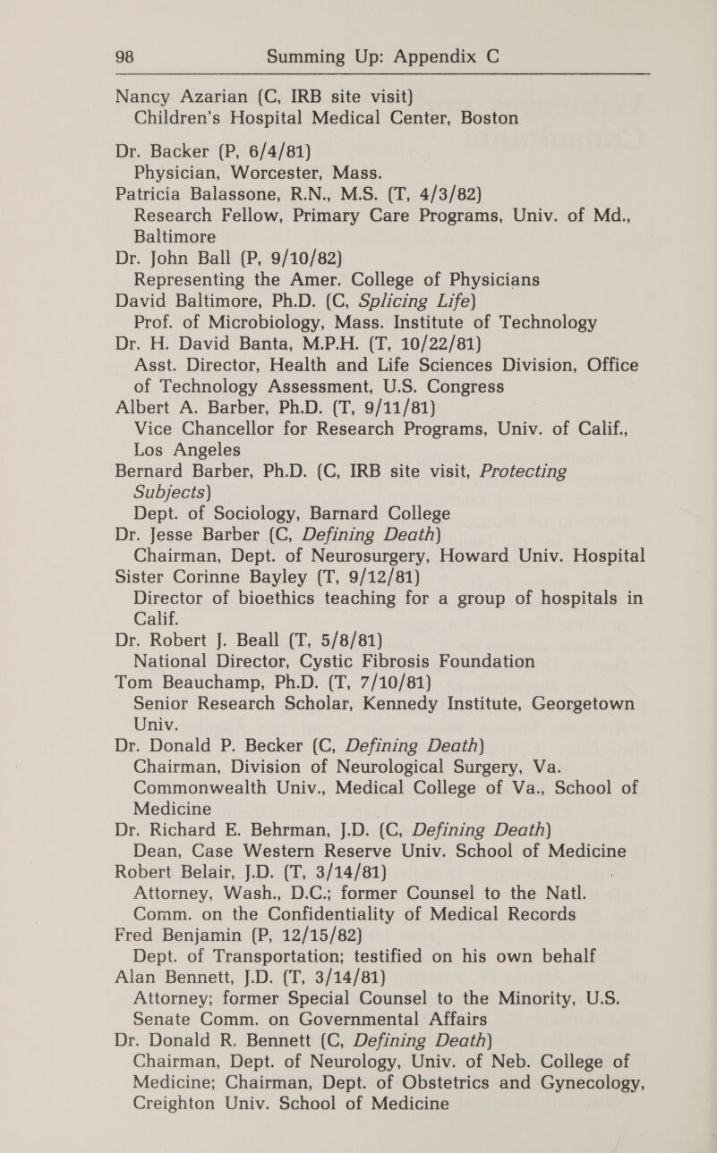 Nancy Azarian (C, IRB site visit) Children’s Hospital Medical Center, Boston Dr. Backer (P, 6/4/81) Physician, Worcester, Mass. Patricia Balassone, R.N., M.S. (T, 4/3/82) Research Fellow, Primary Care Programs, Univ. of Md., Baltimore Dr. John Ball (P, 9/10/82) Representing the Amer. College of Physicians David Baltimore, Ph.D. (C, Splicing Life) Prof. of Microbiology, Mass. Institute of Technology Dr. H. David Banta, M.P.H. (T, 10/22/81) Asst. Director, Health and Life Sciences Division, Office of Technology Assessment, U.S. Congress Albert A. Barber, Ph.D. (T, 9/11/81) Vice Chancellor for Research Programs, Univ. of Calif., Los Angeles Bernard Barber, Ph.D. (C, IRB site visit, Protecting Subjects) Dept. of Sociology, Barnard College Dr. Jesse Barber (C, Defining Death) Chairman, Dept. of Neurosurgery, Howard Univ. Hospital Sister Corinne Bayley (T, 9/12/81) Director of bioethics teaching for a group of hospitals in Calif. Dr. Robert J. Beall (T, 5/8/81) National Director, Cystic Fibrosis Foundation Tom Beauchamp, Ph.D. (T, 7/10/81) Senior Research Scholar, Kennedy Institute, Georgetown Univ. Dr. Donald P. Becker (C, Defining Death) Chairman, Division of Neurological Surgery, Va. Commonwealth Univ., Medical College of Va., School of Medicine ; Dr. Richard E. Behrman, J.D. (C, Defining Death) Dean, Case Western Reserve Univ. School of Medicine Robert Belair, J.D. (T, 3/14/81) Attorney, Wash., D.C.; former Counsel to the Natl. Comm. on the Confidentiality of Medical Records Fred Benjamin (P, 12/15/82) Dept. of Transportation; testified on his own behalf Alan Bennett, J.D. (T, 3/14/81) Attorney; former Special Counsel to the Minority, U.S. Senate Comm. on Governmental Affairs Dr. Donald R. Bennett (C, Defining Death) Chairman, Dept. of Neurology, Univ. of Neb. College of Medicine; Chairman, Dept. of Obstetrics and Gynecology, Creighton Univ. School of Medicine