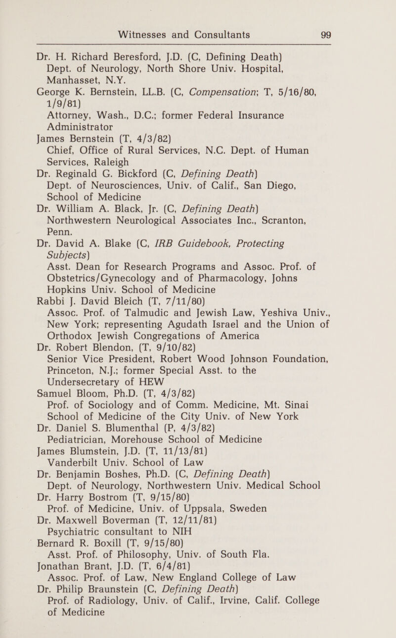 Dr. H. Richard Beresford, J.D. (C, Defining Death) Dept. of Neurology, North Shore Univ. Hospital, Manhasset, N.Y. George K. Bernstein, LL.B. (C, Compensation; T, 5/16/80, 1/9/81) Attorney, Wash., D.C.; former Federal Insurance Administrator James Bernstein (T, 4/3/82) Chief, Office of Rural Services, N.C. Dept. of Human Services, Raleigh Dr. Reginald G. Bickford (C, Defining Death) Dept. of Neurosciences, Univ. of Calif., San Diego, School of Medicine Dr. William A. Black, Jr. (C, Defining Death) Northwestern Neurological Associates Inc., Scranton, Penn. Dr. David A. Blake (C, JRB Guidebook, Protecting Subjects) Asst. Dean for Research Programs and Assoc. Prof. of Obstetrics/Gynecology and of Pharmacology, Johns Hopkins Univ. School of Medicine Rabbi J. David Bleich (T, 7/11/80) Assoc. Prof. of Talmudic and Jewish Law, Yeshiva Univ., New York; representing Agudath Israel and the Union of Orthodox Jewish Congregations of America Dr. Robert Blendon, (T, 9/10/82) Senior Vice President, Robert Wood Johnson Foundation, Princeton, N.J.; former Special Asst. to the Undersecretary of HEW Samuel Bloom, Ph.D. (T, 4/3/82) Prof. of Sociology and of Comm. Medicine, Mt. Sinai School of Medicine of the City Univ. of New York Dr. Daniel S. Blumenthal (P, 4/3/82) Pediatrician, Morehouse School of Medicine James Blumstein, J.D. (T, 11/13/81) Vanderbilt Univ. School of Law Dr. Benjamin Boshes, Ph.D. (C, Defining Death) Dept. of Neurology, Northwestern Univ. Medical School Dr. Harry Bostrom (T, 9/15/80) Prof. of Medicine, Univ. of Uppsala, Sweden Dr. Maxwell Boverman (T, 12/11/81) Psychiatric consultant to NIH Bernard R. Boxill (T, 9/15/80) Asst. Prof. of Philosophy, Univ. of South Fla. Jonathan Brant, J.D. (T, 6/4/81) Assoc. Prof. of Law, New England College of Law Dr. Philip Braunstein (C, Defining Death) Prof. of Radiology, Univ. of Calif., Irvine, Calif. College of Medicine