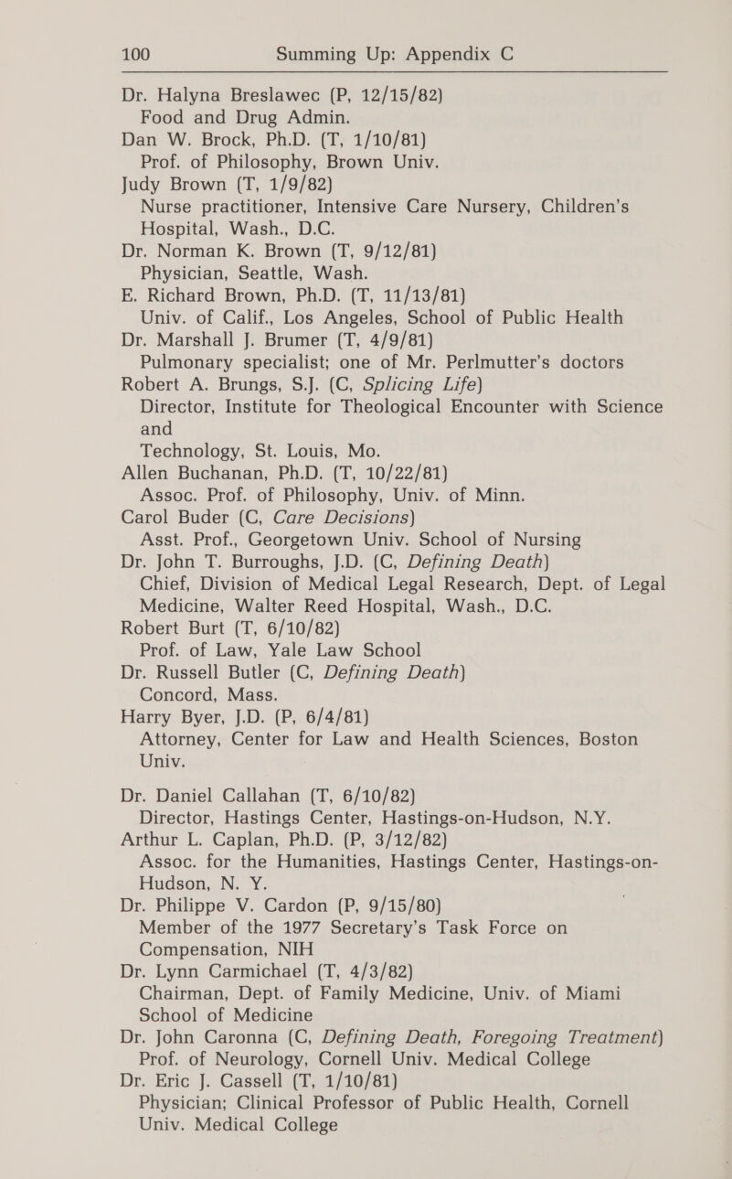 Dr. Halyna Breslawec (P, 12/15/82) Food and Drug Admin. Dan W. Brock, Ph.D. (T, 1/10/81) Prof. of Philosophy, Brown Univ. Judy Brown (T, 1/9/82) Nurse practitioner, Intensive Care Nursery, Children’s Hospital, Wash., D.C. Dr. Norman K. Brown (T, 9/12/81) Physician, Seattle, Wash. E. Richard Brown, Ph.D. (T, 11/13/81) Univ. of Calif., Los Angeles, School of Public Health Dr. Marshall J. Brumer (T, 4/9/81) Pulmonary specialist; one of Mr. Perlmutter’s doctors Robert A. Brungs, S.J. (C, Splicing Life) Director, Institute for Theological Encounter with Science and Technology, St. Louis, Mo. Allen Buchanan, Ph.D. (T, 10/22/81) Assoc. Prof. of Philosophy, Univ. of Minn. Carol Buder (C, Care Decisions) Asst. Prof., Georgetown Univ. School of Nursing Dr. John T. Burroughs, J.D. (C, Defining Death) Chief, Division of Medical Legal Research, Dept. of Legal Medicine, Walter Reed Hospital, Wash., D.C. Robert Burt (T, 6/10/82) Prof. of Law, Yale Law School Dr. Russell Butler (C, Defining Death) Concord, Mass. Harry Byer, J.D. (P, 6/4/81) Attorney, Center for Law and Health Sciences, Boston Univ. 7 Dr. Daniel Callahan (T, 6/10/82) Director, Hastings Center, Hastings-on-Hudson, N.Y. Arthur L. Caplan, Ph.D. (P, 3/12/82) Assoc. for the Humanities, Hastings Center, Hastings-on- Hudson, N. Y. Dr. Philippe V. Cardon (P, 9/15/80) Member of the 1977 Secretary’s Task Force on Compensation, NIH Dr. Lynn Carmichael (T, 4/3/82) Chairman, Dept. of Family Medicine, Univ. of Miami School of Medicine Dr. John Caronna (C, Defining Death, Foregoing Treatment) Prof. of Neurology, Cornell Univ. Medical College Dr. Eric J. Cassell (T, 1/10/81) Physician; Clinical Professor of Public Health, Cornell Univ. Medical College