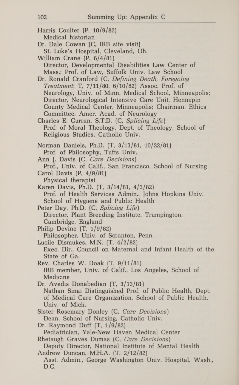 Harris Coulter (P, 10/9/82) Medical historian Dr. Dale Cowan (C, IRB site visit) St. Luke’s Hospital, Cleveland, Oh. William Crane (P, 6/4/81) Director, Developmental Disabilities Law Center of Mass.; Prof. of Law, Suffolk Univ. Law School Dr. Ronald Cranford (C, Defining Death, Foregoing Treatment; T, 7/11/80, 6/10/82) Assoc. Prof. of Neurology, Univ. of Minn. Medical School, Minneapolis; Director, Neurological Intensive Care Unit, Hennepin County Medical Center, Minneapolis; Chairman, Ethics Committee, Amer. Acad. of Neurology Charles E. Curran, S.T.D. (C, Splicing Life) Prof. of Moral Theology, Dept. of Theology, School of Religious Studies, Catholic Univ. Norman Daniels, Ph.D. (T, 3/13/81, 10/22/81) Prof. of Philosophy, Tufts Univ. Ann J. Davis (C, Care Decisions) Prof., Univ. of Calif., San Francisco, School of Nursing Carol Davis (P, 4/9/81) Physical therapist Karen Davis, Ph.D. (T, 3/14/81, 4/3/82) Prof. of Health Services Admin., Johns Hopkins Univ. School of Hygiene and Public Health Peter Day, Ph.D. (C, Splicing Life) | Director, Plant Breeding Institute, Trumpington, Cambridge, England Philip Devine (T, 1/9/82) Philosopher, Univ. of Scranton, Penn. Lucile Dismukes, M.N. (T, 4/2/82) Exec. Dir., Council on Maternal and Infant Health of the State of Ga. Rev. Charles W. Doak (T, 9/11/81) IRB member, Univ. of Calif., Los Angeles, School of Medicine Dr. Avedis Donabedian (T, 3/13/81) Nathan Sinai Distinguished Prof. of Public Health, Dept. of Medical Care Organization, School of Public Health, Univ. of Mich. Sister Rosemary Donley (C, Care Decisions) Dean, School of Nursing, Catholic Univ. Dr. Raymond Duff (T, 1/9/82) Pediatrician, Yale-New Haven Medical Center Rhetaugh Graves Dumas (C, Care Decisions) Deputy Director, National Institute of Mental Health Andrew Duncan, M.H.A. (T, 2/12/82) Asst. Admin., George Washington Univ. Hospital, Wash., D.C.