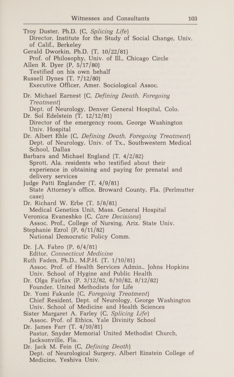 Troy Duster, Ph.D. (C, Splicing Life) Director, Institute for the Study of Social Change, Univ. of Calif., Berkeley Gerald Dworkin, Ph.D. (T, 10/22/81) Prof. of Philosophy, Univ. of Ill., Chicago Circle Allen R. Dyer (P, 5/17/80) Testified on his own behalf Russell Dynes (T, 7/12/80) Executive Officer, Amer. Sociological Assoc. Dr. Michael Earnest (C, Defining Death, Foregoing Treatment) Dept. of Neurology, Denver General Hospital, Colo. Dr. Sol Edelstein (T, 12/12/81) Director of the emergency room, George Washington Univ. Hospital Dr. Albert Ehle (C, Defining Death, Foregoing Treatment) Dept. of Neurology, Univ. of Tx., Southwestern Medical School, Dallas Barbara and Michael England (T, 4/2/82) Sprott, Ala. residents who testified about their experience in obtaining and paying for prenatal and delivery services Judge Patti Englander (T, 4/9/81) State Attorney’s office, Broward County, Fla. (Perlmutter case) Dr. Richard W. Erbe (T, 5/8/81) Medical Genetics Unit, Mass. General Hospital Veronica Evaneshko (C, Care Decisions) Assoc. Prof., College of Nursing, Ariz. State Univ. Stephanie Ezrol (P, 6/11/82) National Democratic Policy Comm. Dr. J.A. Fabro (P, 6/4/81) Editor, Connecticut Medicine Ruth Faden, Ph.D., M.P.H. (T, 1/10/81) Assoc. Prof. of Health Services Admin., Johns Hopkins Univ. School of Hygine and Public Health Dr. Olga Fairfax (P, 3/12/82, 6/10/82, 8/12/82) Founder, United Methodists for Life Dr. Yomi Fakunle (C, Foregoing Treatment) Chief Resident, Dept. of Neurology, George Washington Univ. School of Medicine and Health Sciences Sister Margaret A. Farley (C, Splicing Life) Assoc. Prof. of Ethics, Yale Divinity School ~Dr. James Farr (T, 4/10/81) Pastor, Snyder Memorial United Methodist Church, Jacksonville, Fla. Dr. Jack M. Fein (C, Defining Death) Dept. of Neurological Surgery, Albert Einstein College of Medicine, Yeshiva Univ.