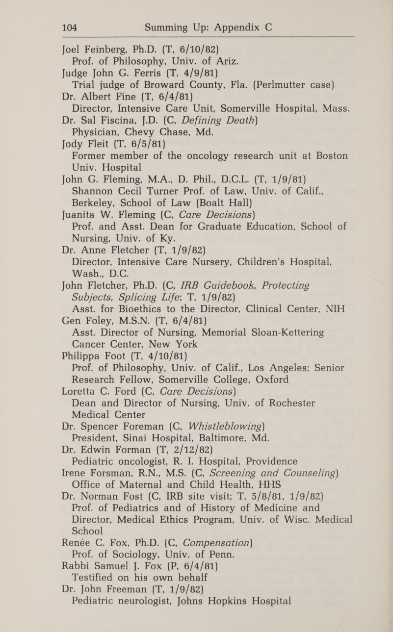 Joel Feinberg, Ph.D. (T, 6/10/82) Prof. of Philosophy, Univ. of Ariz. Judge John G. Ferris (T, 4/9/81) Trial judge of Broward County, Fla. (Perlmutter case) Dr. Albert Fine (T, 6/4/81) Director, Intensive Care Unit, Somerville Hospital, Mass. Dr. Sal Fiscina, J.D. (C, Defining Death) Physician, Chevy Chase, Md. Jody Fleit (T, 6/5/81) Former member of the oncology research unit at Boston Univ. Hospital John G. Fleming, M.A., D. Phil., D.C.L. (T, 1/9/81) Shannon Cecil Turner Prof. of Law, Univ. of Calif., Berkeley, School of Law (Boalt Hall) Juanita W. Fleming (C, Care Decisions) Prof. and Asst. Dean for Graduate Education, School of Nursing, Univ. of Ky. Dr. Anne Fletcher (T, 1/9/82) Director, Intensive Care Nursery, Children’s Hospital, Wash., D.C. John Fletcher, Ph.D. (C, JZRB Guidebook, Protecting Subjects, Splicing Life; T, 1/9/82) Asst. for Bioethics to the Director, Clinical Center, NIH Gen Foley, M.S.N. (T, 6/4/81) Asst. Director of Nursing, Memorial Sloan-Kettering Cancer Center, New York Philippa Foot (T, 4/10/81) Prof. of Philosophy, Univ. of Calif., Los Angeles; Senior Research Fellow, Somerville College, Oxford Loretta C. Ford (C, Care Decisions) Dean and Director of Nursing, Univ. of Rochester Medical Center Dr. Spencer Foreman (C, Whistleblowing) President, Sinai Hospital, Baltimore, Md. Dr. Edwin Forman (T, 2/12/82) Pediatric oncologist, R. I. Hospital, Providence Irene Forsman, R.N., M.S. (C, Screening and Counseling) Office of Maternal and Child Health, HHS 7 Dr. Norman Fost (C, IRB site visit; T, 5/8/81, 1/9/82) Prof. of Pediatrics and of History of Medicine and Director, Medical Ethics Program, Univ. of Wisc. Medical School Renée C. Fox, Ph.D. (C, Compensation) Prof. of Sociology, Univ. of Penn. Rabbi Samuel J. Fox (P, 6/4/81) Testified on his own behalf Dr. John Freeman (T, 1/9/82) Pediatric neurologist, Johns Hopkins Hospital