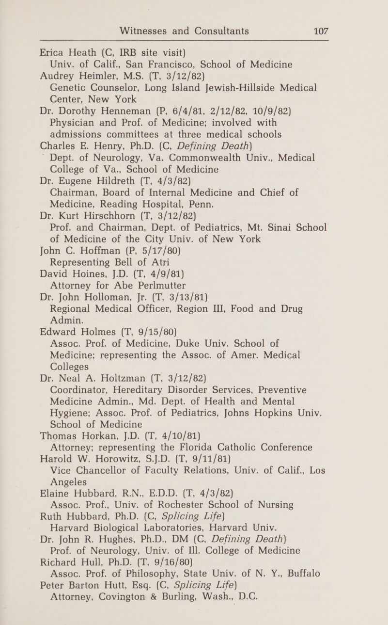Erica Heath (C, IRB site visit) Univ. of Calif., San Francisco, School of Medicine Audrey Heimler, M.S. (T, 3/12/82) Genetic Counselor, Long Island Jewish-Hillside Medical Center, New York Dr. Dorothy Henneman (P, 6/4/81, 2/12/82, 10/9/82) Physician and Prof. of Medicine; involved with admissions committees at three medical schools Charles E. Henry, Ph.D. (C, Defining Death) Dept. of Neurology, ah Commonwealth Univ., eons College of Va., School of Medicine Dr. Eugene Hildreth (T, 4/3/82) Chairman, Board of Internal Medicine and Chief of Medicine, Reading Hospital, Penn. Dr. Kurt Hirschhorn (T, 3/12/82) Prof. and Chairman, Dept. of Pediatrics, Mt. Sinai School of Medicine of the City Univ. of New York John C. Hoffman (P, 5/17/80) Representing Bell of Atri David Hoines, J.D. (T, 4/9/81) Attorney for Abe Perlmutter Dr. John Holloman, Jr. (T, 3/13/81) Regional Medical Officer, Region III, Food and Drug Admin. Edward Holmes (T, 9/15/80) Assoc. Prof. of Medicine, Duke Univ. School of Medicine; representing the Assoc. of Amer. Medical Colleges Dr. Neal A. Holtzman (T, 3/12/82) Coordinator, Hereditary Disorder Services, Preventive Medicine Admin., Md. Dept. of Health and Mental Hygiene; Assoc. Prof. of Pediatrics, Johns Hopkins Univ. School of Medicine Thomas Horkan, J.D. (T, 4/10/81) Attorney; representing the Florida Catholic Conference Harold W. Horowitz, S.J.D. (T, 9/11/81) Vice Chancellor of Faculty Relations, Univ. of Calif., Los Angeles : Elaine Hubbard, R.N., E.D.D. (T, 4/3/82) Assoc. Prof., Univ. of Rochester School of Nursing Ruth Hubbard, Ph.D. (C, Splicing Life) Harvard Biological Laboratories, Harvard Univ. - Dr. John R. Hughes, Ph.D., DM (C, Defining Death) Prof. of Neurology, Univ. of Ill. College of Medicine Richard Hull, Ph.D. (T, 9/16/80) Assoc. Prof. of Philosophy, State Univ. of N. Y., Buffalo Peter Barton Hutt, Esq. (C, Splicing Life) Attorney, Covington &amp; Burling, Wash., D.C.