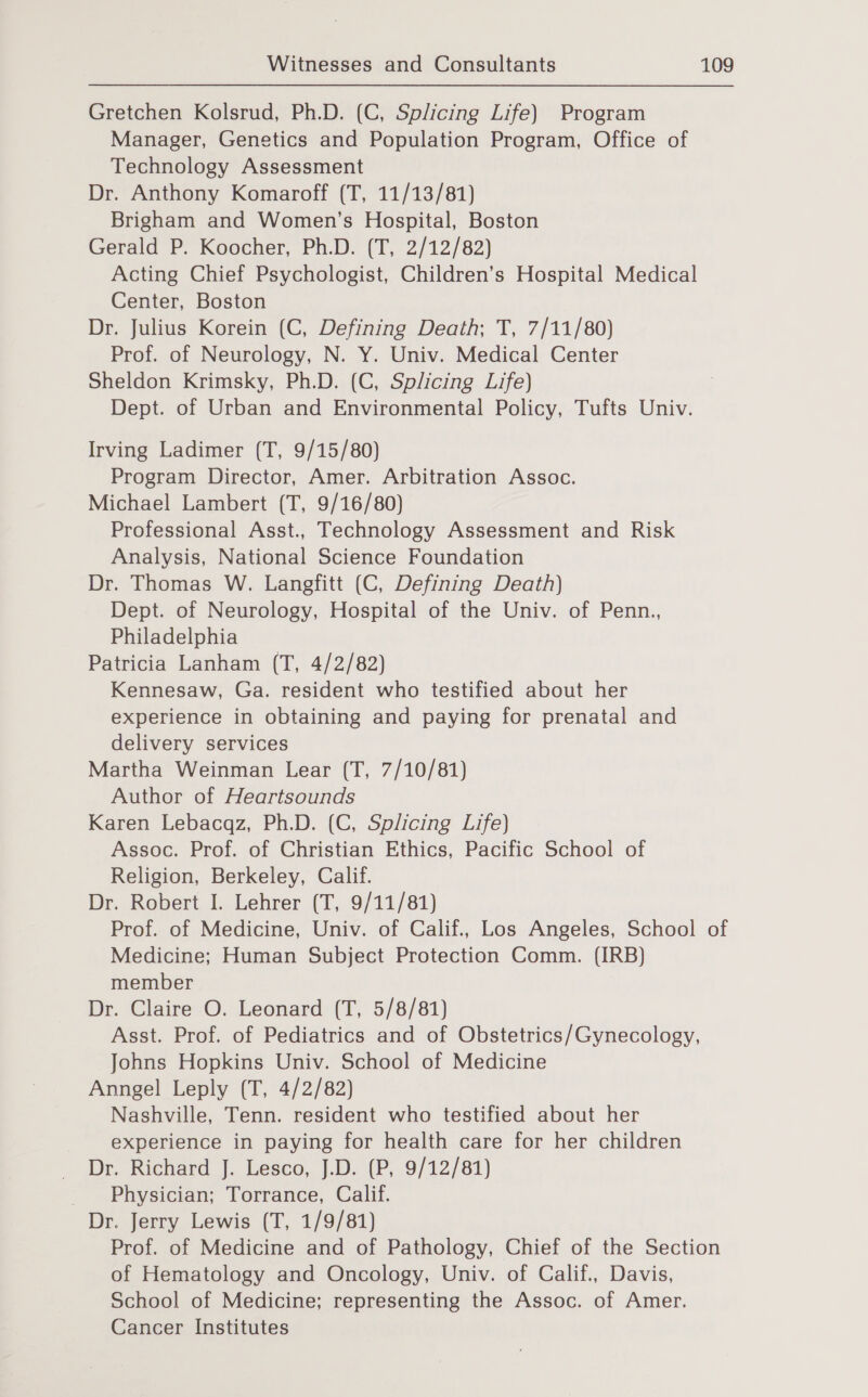 Gretchen Kolsrud, Ph.D. (C, Splicing Life) Program Manager, Genetics and Population Program, Office of Technology Assessment Dr. Anthony Komaroff (T, 11/13/81) Brigham and Women’s Hospital, Boston Gerald P. Koocher, Ph.D. (T, 2/12/82) Acting Chief Psychologist, Children’s Hospital Medical Center, Boston Dr. Julius Korein (C, Defining Death; T, 7/11/80) Prof. of Neurology, N. Y. Univ. Medical Center Sheldon Krimsky, Ph.D. (C, Splicing Life) Dept. of Urban and Environmental Policy, Tufts Univ. Irving Ladimer (T, 9/15/80) Program Director, Amer. Arbitration Assoc. Michael Lambert (T, 9/16/80) Professional Asst., Technology Assessment and Risk Analysis, National Science Foundation Dr. Thomas W. Langfitt (C, Defining Death) Dept. of Neurology, Hospital of the Univ. of Penn., Philadelphia Patricia Lanham (T, 4/2/82) Kennesaw, Ga. resident who testified about her experience in obtaining and paying for prenatal and delivery services Martha Weinman Lear (T, 7/10/81) Author of Heartsounds Karen Lebacqz, Ph.D. (C, Splicing Life) Assoc. Prof. of Christian Ethics, Pacific School of Religion, Berkeley, Calif. Dr. Robert I. Lehrer (T, 9/11/81) Prof. of Medicine, Univ. of Calif., Los Angeles, School of Medicine; Human Subject Protection Comm. (IRB) member Dr. Claire O. Leonard (T, 5/8/81) Asst. Prof. of Pediatrics and of Obstetrics/Gynecology, Johns Hopkins Univ. School of Medicine Anngel Leply (T, 4/2/82) Nashville, Tenn. resident who testified about her experience in paying for health care for her children Dr. Richard J. Lesco, J.D. (P, 9/12/81) _ Physician; Torrance, Calif. Dr. Jerry Lewis (T, 1/9/81) Prof. of Medicine and of Pathology, Chief of the Section of Hematology and Oncology, Univ. of Calif., Davis, School of Medicine; representing the Assoc. of Amer. Cancer Institutes