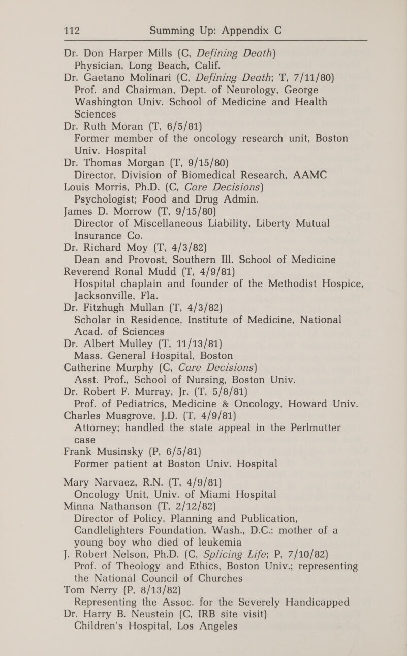 Dr. Don Harper Mills (C, Defining Death) Physician, Long Beach, Calif. Dr. Gaetano Molinari (C, Defining Death; T, 7/11/80) Prof. and Chairman, Dept. of Neurology, George Washington Univ. School of Medicine and Health Sciences Dr. Ruth Moran (T, 6/5/81) Former member of the oncology research unit, Boston Univ. Hospital Dr. Thomas Morgan (T, 9/15/80) Director, Division of Biomedical Research, AAMC Louis Morris, Ph.D. (C, Care Decisions) Psychologist; Food and Drug Admin. James D. Morrow (T, 9/15/80) Director of Miscellaneous Liability, Liberty Mutual Insurance Co. Dr. Richard Moy (T, 4/3/82) Dean and Provost, Southern Ill. School of Medicine Reverend Ronal Mudd (T, 4/9/81) Hospital chaplain and founder of the Methodist Hospice, Jacksonville, Fla. Dr. Fitzhugh Mullan (T, 4/3/82) Scholar in Residence, Institute of Medicine, National Acad. of Sciences Dr. Albert Mulley (T, 11/13/81) Mass. General Hospital, Boston Catherine Murphy (C, Care Decisions) Asst. Prof., School of Nursing, Boston Univ. Dr. Robert F. Murray, Jr. (T, 5/8/81) Prof. of Pediatrics, Medicine &amp; Oncology, Howard Univ. Charles Musgrove, J.D. (T, 4/9/81) Attorney; handled the state appeal in the Perlmutter case Frank Musinsky (P, 6/5/81) Former patient at Boston Univ. Hospital Mary Narvaez, R.N. (T, 4/9/81) Oncology Unit, Univ. of Miami Hospital Minna Nathanson (T, 2/12/82) Director of Policy, Planning and Publication, Candlelighters Foundation, Wash., D.C.; mother of a young boy who died of leukemia J. Robert Nelson, Ph.D. (C, Splicing Life; P, 7/10/82) Prof. of Theology and Ethics, Boston Univ.; representing the National Council of Churches Tom Nerry (P, 8/13/82) Representing the Assoc. for the Severely Handicapped Dr. Harry B. Neustein (C, IRB site visit) Children’s Hospital, Los Angeles