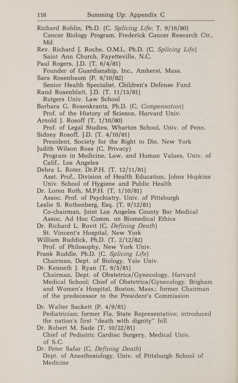 Richard Roblin, Ph.D. (C, Splicing Life; T, 9/16/80) Cancer Biology Program, Frederick Cancer Research Ctr., Md. Rev. Richard J. Roche, O.M.I., Ph.D. (C, Splicing Life) Saint Ann Church, Fayetteville, N.C. Paul Rogers, J.D. (T, 6/4/81) Founder of Guardianship, Inc., Amherst, Mass. Sara Rosenbaum (P, 9/10/82) Senior Health Specialist, Children’s Defense Fund Rand Rosenblatt, J.D. (T, 11/13/81) Rutgers Univ. Law School Barbara G. Rosenkrantz, Ph.D. (C, Compensation) Prof. of the History of Science, Harvard Univ. Arnold J. Rosoff (T, 1/10/80) Prof. of Legal Studies, Wharton School, Univ. of Penn. Sidney Rosoff, J.D. (T, 4/10/81) President, Society for the Right to Die, New York Judith Wilson Ross (C, Privacy) Program in Medicine, Law, and Human Values, Univ. of Calif., Los Angeles Debra L. Roter, Dr.P.H. (T, 12/11/81) Asst. Prof., Division of Health Education, Johns Hopkins Univ. School of Hygiene and Public Health Dr. Loren Roth, M.P.H. (T, 1/10/81) Assoc. Prof. of Psychiatry, Univ. of Pittsburgh Leslie S. Rothenberg, Esq. (T, 9/12/81) Co-chairman, Joint Los Angeles County Bar Medical Assoc. Ad Hoc Comm. on Biomedical Ethics Dr. Richard L. Rovit (C, Defining Death) St. Vincent’s Hospital, New York William Ruddick, Ph.D. (T, 2/12/82) Prof. of Philosophy, New York Univ. Frank Ruddle, Ph.D. (C, Splicing Life) Chairman, Dept. of Biology, Yale Univ. Dr. Kenneth J. Ryan (T, 6/5/81) Chairman, Dept. of Obstetrics/Gynecology, Harvard Medical School; Chief of Obstetrics/Gynecology, Brigham and Women’s Hospital, Boston, Mass.; former Chairman of the predecessor to the President’s Commission Dr. Walter Sackett (P, 4/9/81) Pediatrician; former Fla. State Representative; introduced the nation’s first “death with dignity” bill Dr. Robert M. Sade (T, 10/22/81) Chief of Pediatric Cardiac Surgery, Medical Univ. of SiG. Dr. Peter Safar (C, Defining Death) Dept. of Anesthesiology, Univ. of Pittsburgh School of Medicine