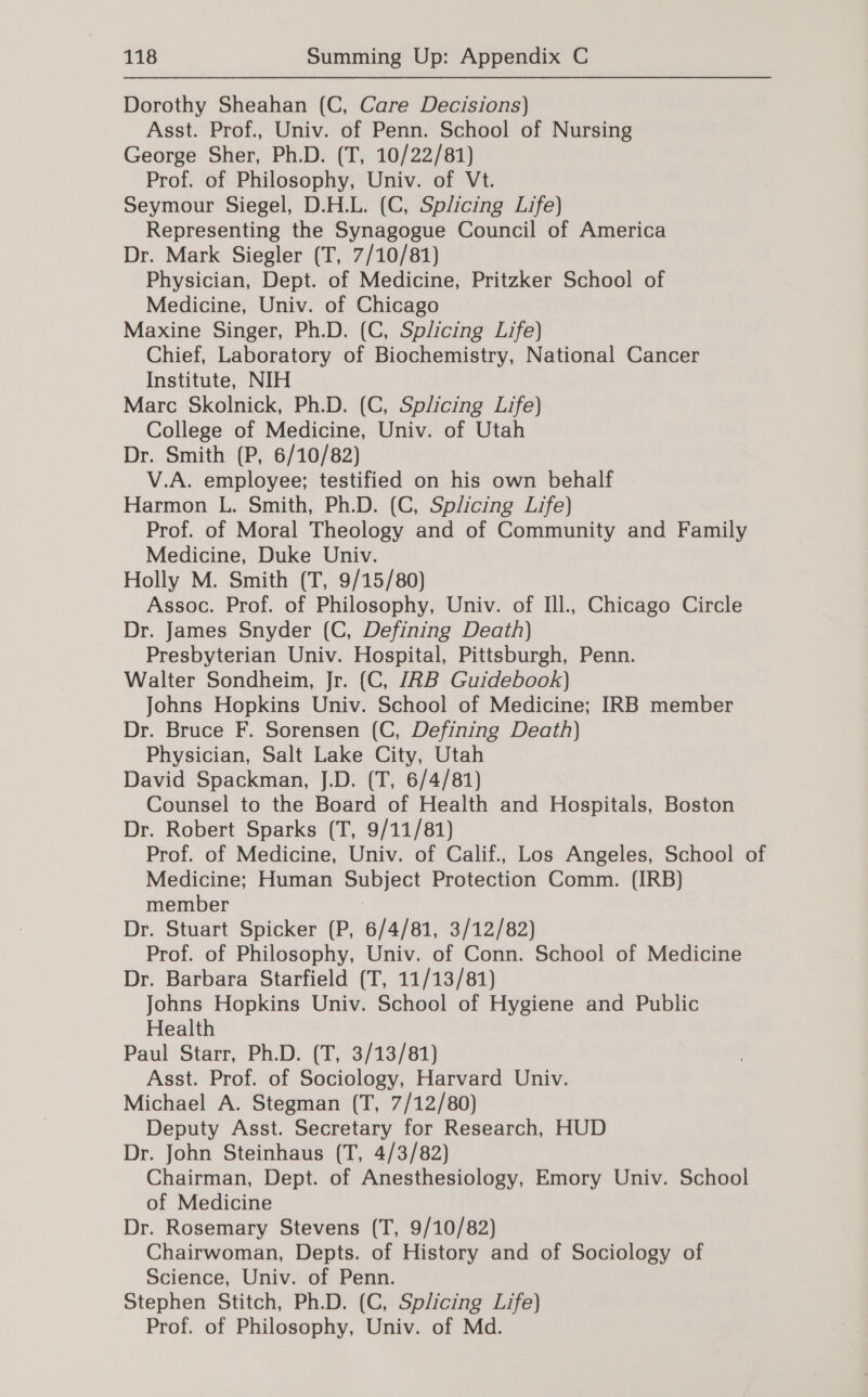 Dorothy Sheahan (C, Care Decisions) Asst. Prof., Univ. of Penn. School of Nursing George Sher, Ph.D. (T, 10/22/81) Prof. of Philosophy, Univ. of Vt. Seymour Siegel, D.H.L. (C, Splicing Life) Representing the Synagogue Council of America Dr. Mark Siegler (T, 7/10/81) Physician, Dept. of Medicine, Pritzker School of Medicine, Univ. of Chicago Maxine Singer, Ph.D. (C, Splicing Life) Chief, Laboratory of Biochemistry, National Cancer Institute, NIH Marc Skolnick, Ph.D. (C, Splicing Life) College of Medicine, Univ. of Utah Dr. Smith (P, 6/10/82) V.A. employee; testified on his own behalf Harmon L. Smith, Ph.D. (C, Splicing Life) Prof. of Moral Theology and of Community and Family Medicine, Duke Univ. Holly M. Smith (T, 9/15/80) Assoc. Prof. of Philosophy, Univ. of Ill., Chicago Circle Dr. James Snyder (C, Defining Death) Presbyterian Univ. Hospital, Pittsburgh, Penn. Walter Sondheim, Jr. (C, JRB Guidebook) Johns Hopkins Univ. School of Medicine; IRB member Dr. Bruce F. Sorensen (C, Defining Death) Physician, Salt Lake City, Utah David Spackman, J.D. (T, 6/4/81) Counsel to the Board of Health and Hospitals, Boston Dr. Robert Sparks (T, 9/11/81) , Prof. of Medicine, Univ. of Calif., Los Angeles, School of Medicine; Human Subject Protection Comm. (IRB) member Dr. Stuart Spicker (P, 6/4/81, 3/12/82) Prof. of Philosophy, Univ. of Conn. School of Medicine Dr. Barbara Starfield (T, 11/13/81) Johns Hopkins Univ. School of Hygiene and Public Health Paul Starr, Ph.D. (T, 3/13/81) Asst. Prof. of Sociology, Harvard Univ. Michael A. Stegman (T, 7/12/80) Deputy Asst. Secretary for Research, HUD Dr. John Steinhaus (T, 4/3/82) Chairman, Dept. of Anesthesiology, Emory Univ. School of Medicine Dr. Rosemary Stevens (T, 9/10/82) Chairwoman, Depts. of History and of Sociology of Science, Univ. of Penn. Stephen Stitch, Ph.D. (C, Splicing Life) Prof. of Philosophy, Univ. of Md.