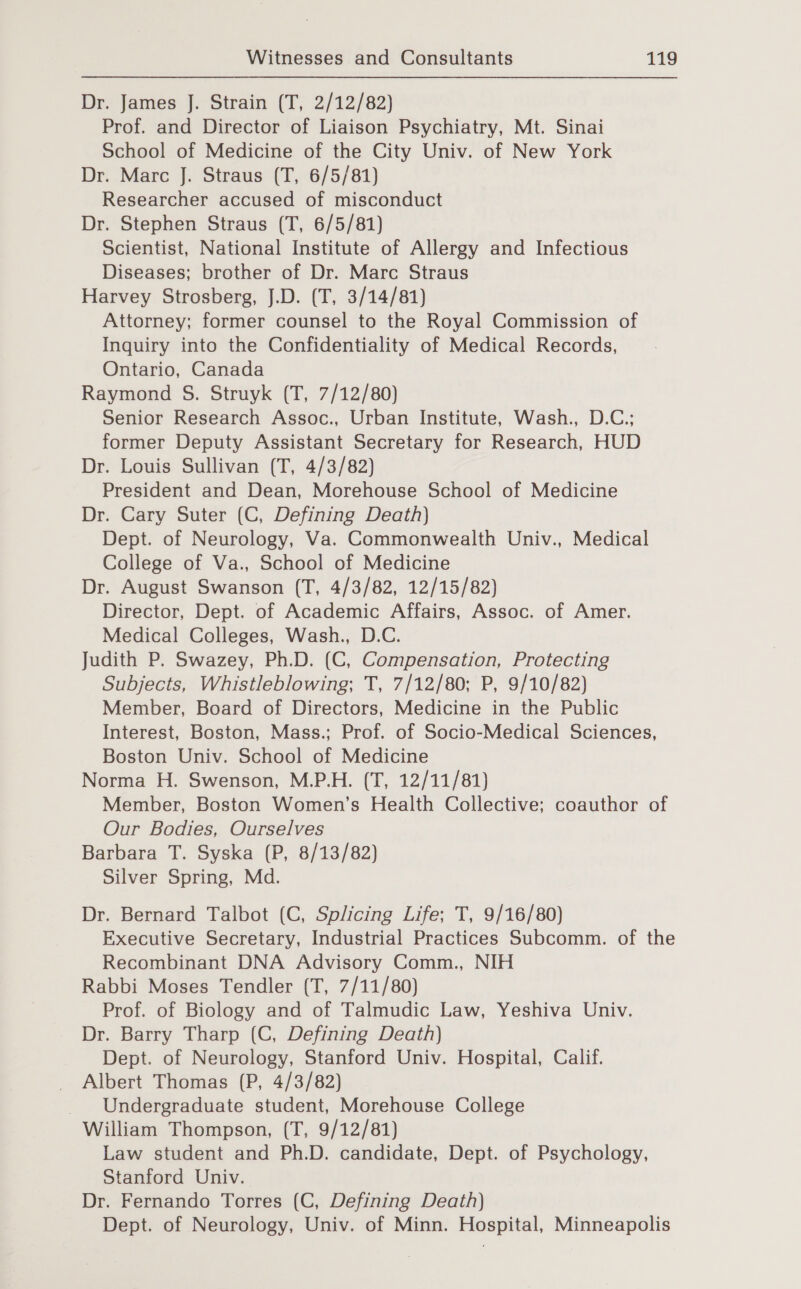 Dr. James J. Strain (T, 2/12/82) Prof. and Director of Liaison Psychiatry, Mt. Sinai School of Medicine of the City Univ. of New York Dr. Marc J. Straus (T, 6/5/81) Researcher accused of misconduct Dr. Stephen Straus (T, 6/5/81) Scientist, National Institute of Allergy and Infectious Diseases; brother of Dr. Marc Straus Harvey Strosberg, J.D. (T, 3/14/81) Attorney; former counsel to the Royal Commission of Inquiry into the Confidentiality of Medical Records, Ontario, Canada Raymond S. Struyk (T, 7/12/80) Senior Research Assoc., Urban Institute, Wash., D.C.; former Deputy Assistant Secretary for Research, HUD Dr. Louis Sullivan (T, 4/3/82) President and Dean, Morehouse School of Medicine Dr. Cary Suter (C, Defining Death) Dept. of Neurology, Va. Commonwealth Univ., Medical College of Va., School of Medicine Dr. August Swanson (T, 4/3/82, 12/15/82) Director, Dept. of Academic Affairs, Assoc. of Amer. Medical Colleges, Wash., D.C. Judith P. Swazey, Ph.D. (C, Compensation, Protecting Subjects, Whistleblowing; T, 7/12/80; P, 9/10/82) Member, Board of Directors, Medicine in the Public Interest, Boston, Mass.; Prof. of Socio-Medical Sciences, Boston Univ. School of Medicine Norma H. Swenson, M.P.H. (T, 12/11/81) Member, Boston Women’s Health Collective; coauthor of Our Bodies, Ourselves Barbara T. Syska (P, 8/13/82) Silver Spring, Md. Dr. Bernard Talbot (C, Splicing Life; T, 9/16/80) Executive Secretary, Industrial Practices Subcomm. of the Recombinant DNA Advisory Comm., NIH Rabbi Moses Tendler (T, 7/11/80) Prof. of Biology and of Talmudic Law, Yeshiva Univ. Dr. Barry Tharp (C, Defining Death) Dept. of Neurology, Stanford Univ. Hospital, Calif. Albert Thomas (P, 4/3/82) Undergraduate student, Morehouse College William Thompson, (T, 9/12/81) Law student and Ph.D. candidate, Dept. of Psychology, Stanford Univ. Dr. Fernando Torres (C, Defining Death) Dept. of Neurology, Univ. of Minn. Hospital, Minneapolis