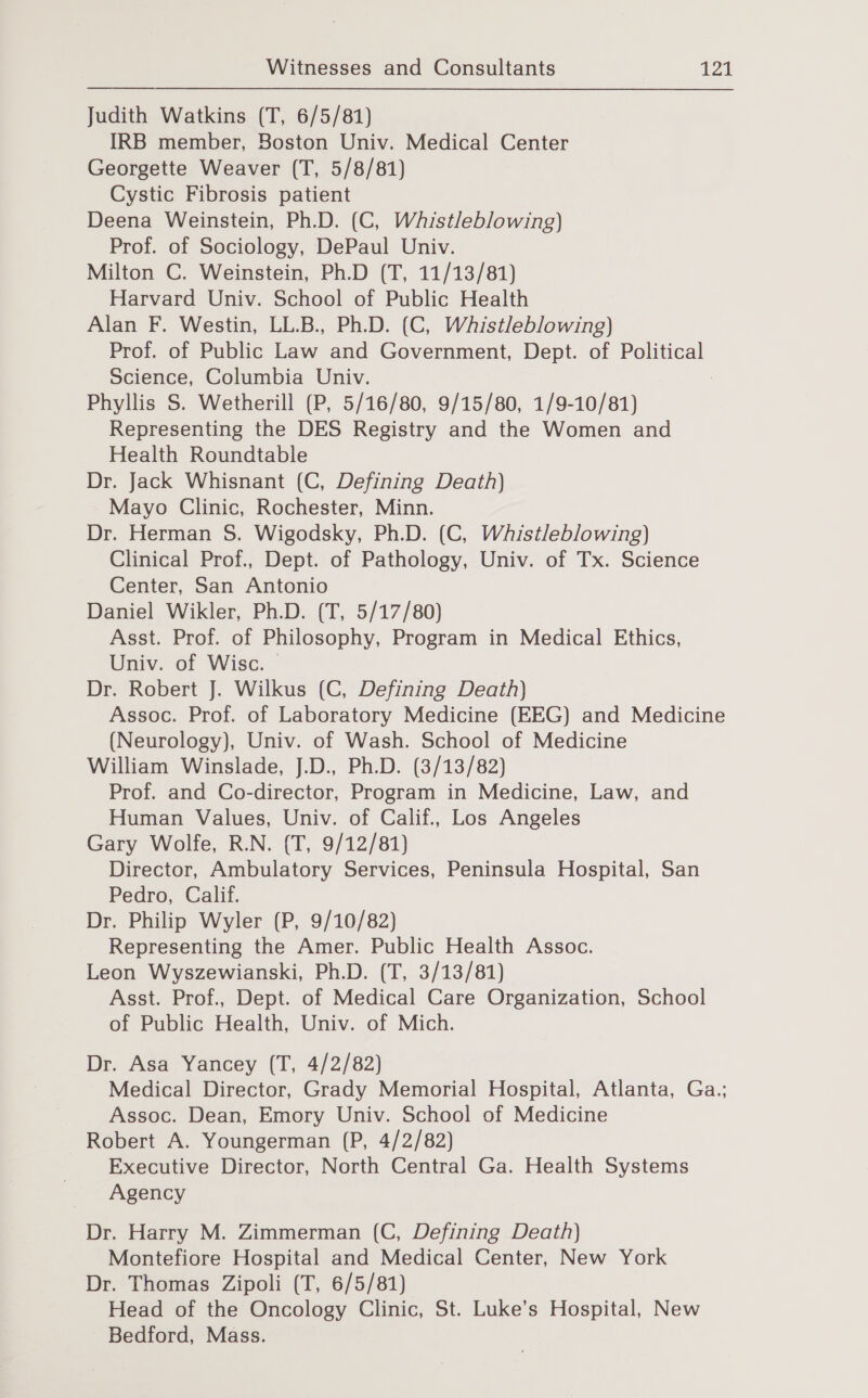 Judith Watkins (T, 6/5/81) IRB member, Boston Univ. Medical Center Georgette Weaver (T, 5/8/81) Cystic Fibrosis patient Deena Weinstein, Ph.D. (C, Whistleblowing) Prof. of Sociology, DePaul Univ. Milton C. Weinstein, Ph.D (T, 11/13/81) Harvard Univ. School of Public Health Alan F. Westin, LL.B., Ph.D. (C, Wahistleblowing) Prof. of Public Law and Government, Dept. of Political Science, Columbia Univ. | Phyllis S. Wetherill (P, 5/16/80, 9/15/80, 1/9-10/81) Representing the DES Registry and the Women and Health Roundtable Dr. Jack Whisnant (C, Defining Death) Mayo Clinic, Rochester, Minn. Dr. Herman S. Wigodsky, Ph.D. (C, Wahistleblowing) Clinical Prof., Dept. of Pathology, Univ. of Tx. Science Center, San Antonio Daniel Wikler, Ph.D. (T, 5/17/80) Asst. Prof. of Philosophy, Program in Medical Ethics, Univ. of Wisc. © Dr. Robert J. Wilkus (C, Defining Death) Assoc. Prof. of Laboratory Medicine (EEG) and Medicine (Neurology), Univ. of Wash. School of Medicine William Winslade, J.D., Ph.D. (3/13/82) Prof. and Co-director, Program in Medicine, Law, and Human Values, Univ. of Calif., Los Angeles Gary Wolfe, R.N. (T, 9/12/81) Director, Ambulatory Services, Peninsula Hospital, San Pedro, Calif. Dr. Philip Wyler (P, 9/10/82) Representing the Amer. Public Health Assoc. Leon Wyszewianski, Ph.D. (T, 3/13/81) Asst. Prof., Dept. of Medical Care Organization, School of Public Health, Univ. of Mich. Dr. Asa Yancey (T, 4/2/82) Medical Director, Grady Memorial Hospital, Atlanta, Ga.; Assoc. Dean, Emory Univ. School of Medicine Robert A. Youngerman (P, 4/2/82) Executive Director, North Central Ga. Health Systems Agency Dr. Harry M. Zimmerman (C, Defining Death) Montefiore Hospital and Medical Center, New York Dr. Thomas Zipoli (T, 6/5/81) Head of the Oncology Clinic, St. Luke’s Hospital, New Bedford, Mass.