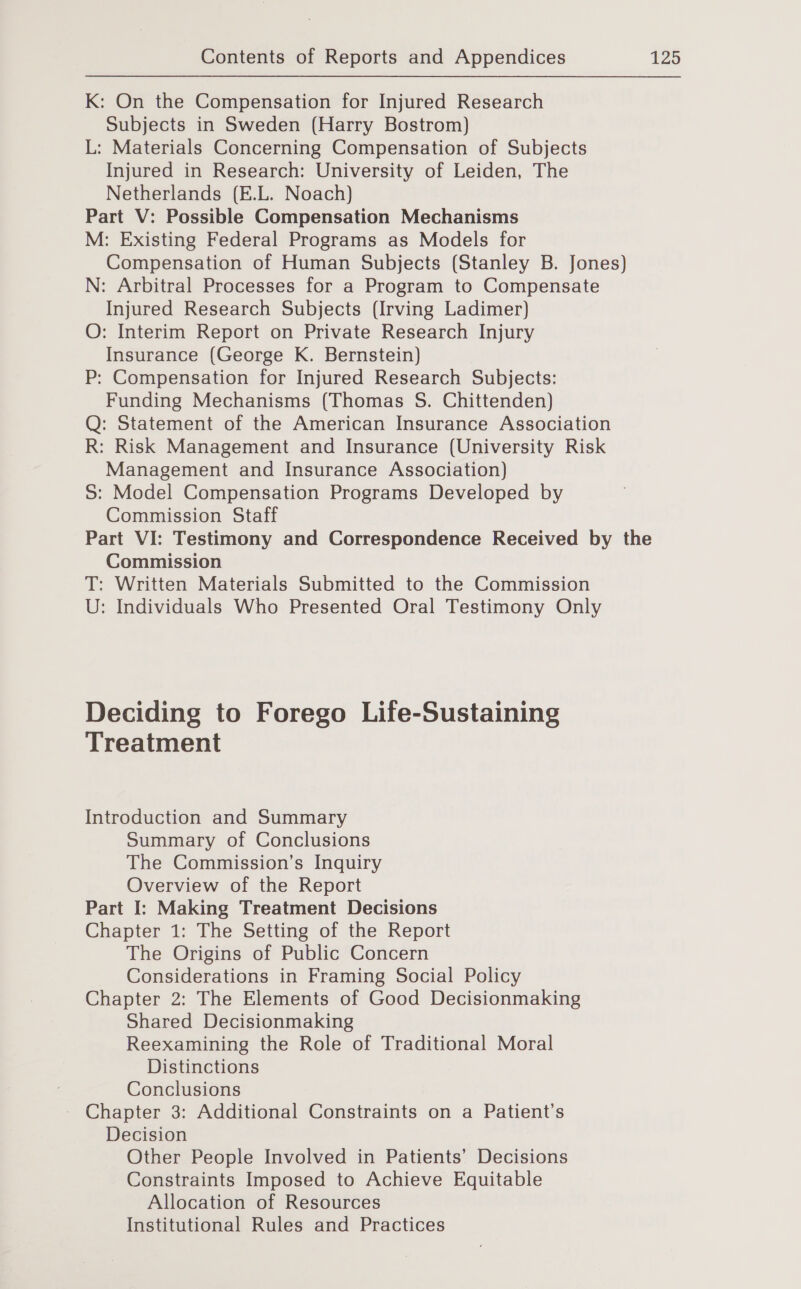 K: On the Compensation for Injured Research Subjects in Sweden (Harry Bostrom) L: Materials Concerning Compensation of Subjects Injured in Research: University of Leiden, The Netherlands (E.L. Noach) Part V: Possible Compensation Mechanisms M: Existing Federal Programs as Models for Compensation of Human Subjects (Stanley B. Jones) N: Arbitral Processes for a Program to Compensate Injured Research Subjects (Irving Ladimer) O: Interim Report on Private Research Injury Insurance (George K. Bernstein) P: Compensation for Injured Research Subjects: Funding Mechanisms (Thomas S. Chittenden) Q: Statement of the American Insurance Association R: Risk Management and Insurance (University Risk Management and Insurance Association) S: Model Compensation Programs Developed by Commission Staff Part VI: Testimony and Correspondence Received by the Commission T: Written Materials Submitted to the Commission U: Individuals Who Presented Oral Testimony Only Deciding to Forego Life-Sustaining Treatment Introduction and Summary Summary of Conclusions The Commission’s Inquiry Overview of the Report Part I: Making Treatment Decisions Chapter 1: The Setting of the Report The Origins of Public Concern Considerations in Framing Social Policy Chapter 2: The Elements of Good Decisionmaking Shared Decisionmaking Reexamining the Role of Traditional Moral Distinctions Conclusions - Chapter 3: Additional Constraints on a Patient’s Decision Other People Involved in Patients’ Decisions Constraints Imposed to Achieve Equitable Allocation of Resources Institutional Rules and Practices