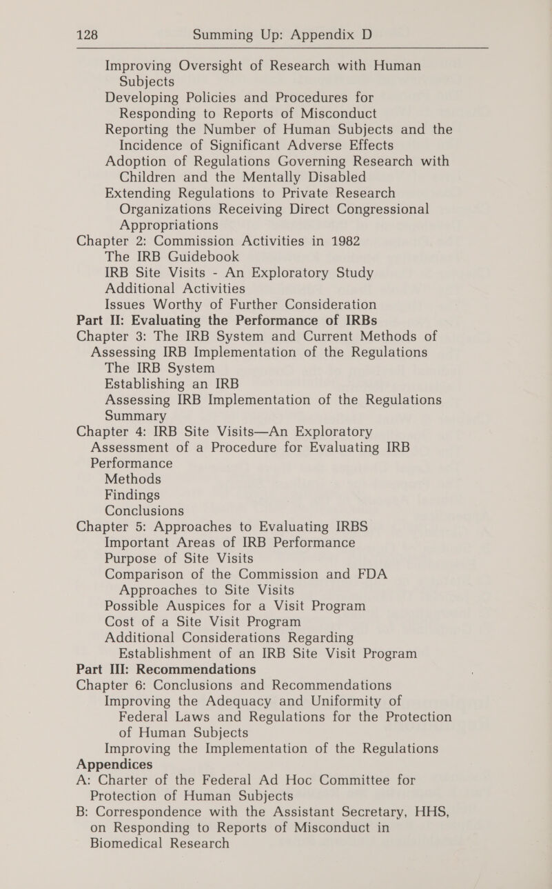 Improving Oversight of Research with Human Subjects Developing Policies and Procedures for Responding to Reports of Misconduct Reporting the Number of Human Subjects and the Incidence of Significant Adverse Effects Adoption of Regulations Governing Research with Children and the Mentally Disabled Extending Regulations to Private Research Organizations Receiving Direct Congressional Appropriations Chapter 2: Commission Activities in 1982 The IRB Guidebook IRB Site Visits - An Exploratory Study Additional Activities Issues Worthy of Further Consideration Part II: Evaluating the Performance of IRBs Chapter 3: The IRB System and Current Methods of Assessing IRB Implementation of the Regulations The IRB System Establishing an IRB Assessing IRB Implementation of the Regulations Summary Chapter 4: IRB Site Visits—An Exploratory Assessment of a Procedure for Evaluating IRB Performance Methods Findings Conclusions Chapter 5: Approaches to Evaluating IRBS” Important Areas of IRB Performance Purpose of Site Visits Comparison of the Commission and FDA Approaches to Site Visits Possible Auspices for a Visit Program Cost of a Site Visit Program Additional Considerations Regarding Establishment of an IRB Site Visit Program Part III: Recommendations Chapter 6: Conclusions and Recommendations Improving the Adequacy and Uniformity of Federal Laws and Regulations for the Protection of Human Subjects Improving the Implementation of the Regulations Appendices A: Charter of the Federal Ad Hoc Committee for Protection of Human Subjects B: Correspondence with the Assistant Secretary, HHS, on Responding to Reports of Misconduct in Biomedical Research