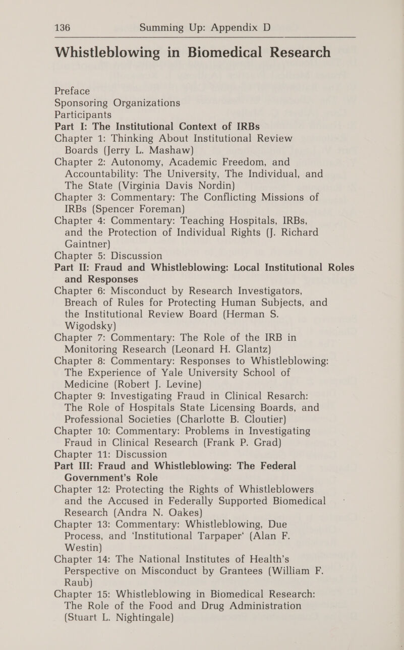 Whistleblowing in Biomedical Research Preface Sponsoring Organizations Participants Part I: The Institutional Context of IRBs Chapter 1: Thinking About Institutional Review Boards (Jerry L. Mashaw) Chapter 2: Autonomy, Academic Freedom, and Accountability: The University, The Individual, and The State (Virginia Davis Nordin) Chapter 3: Commentary: The Conflicting Missions of IRBs (Spencer Foreman) Chapter 4: Commentary: Teaching Hospitals, IRBs, and the Protection of Individual Rights (J. Richard Gaintner) Chapter 5: Discussion Part II: Fraud and Whistleblowing: Local Institutional Roles and Responses Chapter 6: Misconduct by Research Investigators, Breach of Rules for Protecting Human Subjects, and the Institutional Review Board (Herman S. Wigodsky) Chapter 7: Commentary: The Role of the IRB in Monitoring Research (Leonard H. Glantz) Chapter 8: Commentary: Responses to Whistleblowing: The Experience of Yale University School of Medicine (Robert J. Levine) Chapter 9: Investigating Fraud in Clinical Resarch: The Role of Hospitals State Licensing Boards, and Professional Societies (Charlotte B. Cloutier) Chapter 10: Commentary: Problems in Investigating Fraud in Clinical Research (Frank P. Grad) Chapter 11: Discussion Part III: Fraud and Whistleblowing: The Federal Government’s Role Chapter 12: Protecting the Rights of Whistleblowers and the Accused in Federally Supported Biomedical Research (Andra N. Oakes) Chapter 13: Commentary: Whistleblowing, Due Process, and ‘Institutional Tarpaper‘ (Alan F. Westin) Chapter 14: The National Institutes of Health’s Perspective on Misconduct by Grantees (William F. Raub} Chapter 15: Whistleblowing in Biomedical Research: The Role of the Food and Drug Administration (Stuart L. Nightingale)