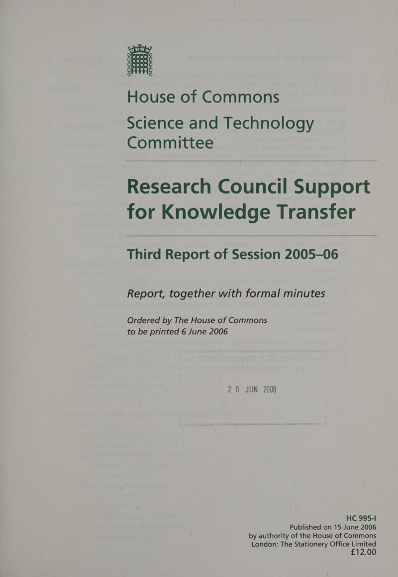 House of Commons Science and Technology Committee Research Council Support for Knowledge Transfer Third Report of Session 2005-06 Report, together with formal minutes Ordered by The House of Commons to be printed 6 June 2006 20 JUN 2006 HC 995-1 Published on 15 June 2006 by authority of the House of Commons London: The Stationery Office Limited