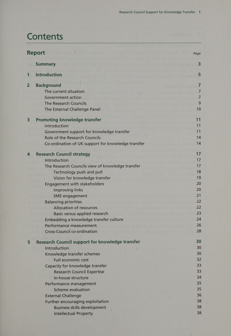 Contents Report Summary 1 Introduction 2 Background The current situation Government action The Research Councils The External Challenge Panel 3 Promoting knowledge transfer Introduction Government support for knowledge transfer Role of the Research Councils Co-ordination of UK support for knowledge transfer 4 Research Council strategy Introduction The Research Councils view of knowledge transfer Technology push and pull Vision for knowledge transfer Engagement with stakeholders Improving links SME engagement Balancing priorities Allocation of resources Basic versus applied research Embedding a knowledge transfer culture Performance measurement Cross-Council co-ordination 5 Research Council support for knowledge transfer Introduction Knowledge transfer schemes Full economic cost Capacity for knowledge transfer Research Council Expertise In-house structure Performance management Scheme evaluation External Challenge Further encouraging exploitation Business skills development Intellectual Property Page 17 17 17 18 19 20 20 21 22 22 23 24 26 28 30 30 30 32 33 33 34 a he 35 36 38 38 38