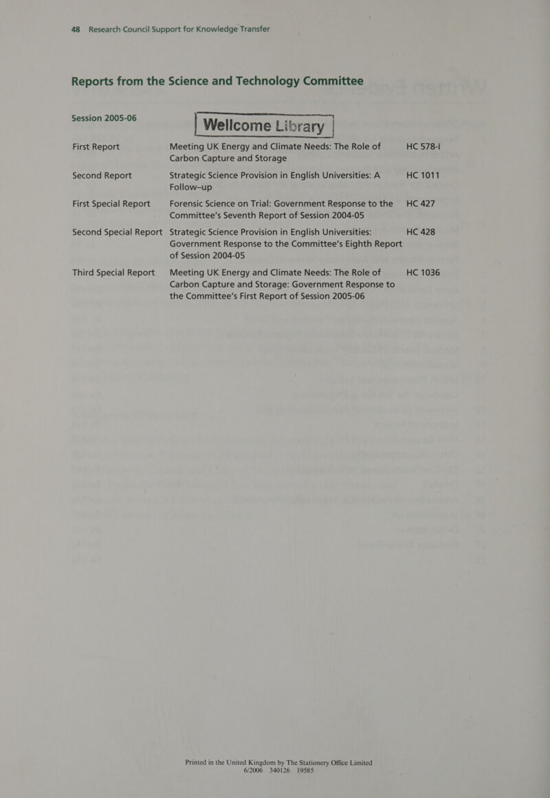 Session 2005-06 First Report Second Report First Special Report Second Special Report Third Special Report a ee | Wellcome Library | Meeting UK Energy and Climate Needs: The Role of HC 578-I Carbon Capture and Storage Strategic Science Provision in English Universities: A HC 1011 Follow-up Forensic Science on Trial: Government Response to the HC 427 Committee’s Seventh Report of Session 2004-05 Strategic Science Provision in English Universities: HC 428 Government Response to the Committee’s Eighth Report of Session 2004-05 Meeting UK Energy and Climate Needs: The Role of HC 1036 Carbon Capture and Storage: Government Response to the Committee’s First Report of Session 2005-06 Printed in the United Kingdom by The Stationery Office Limited 6/2006 340126 19585