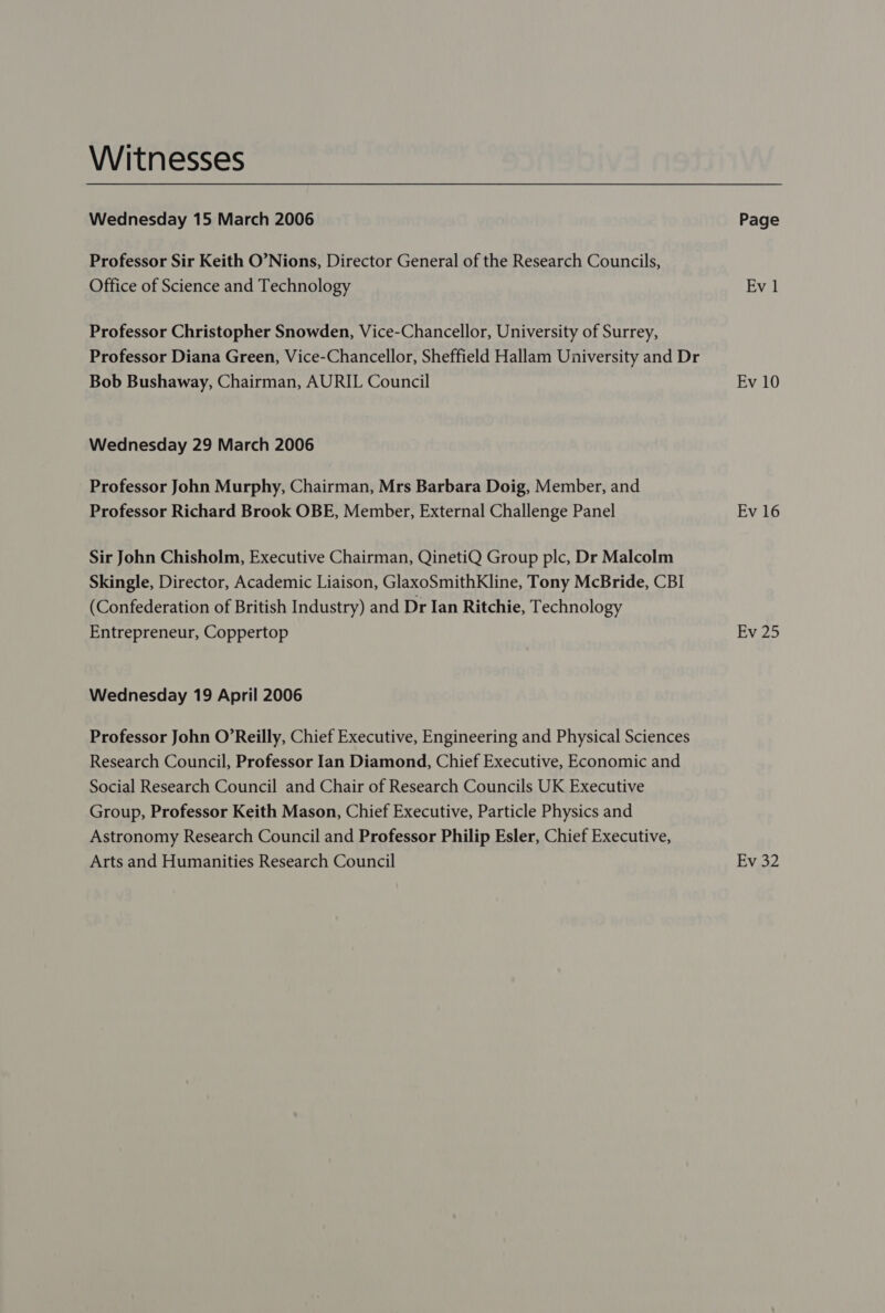 Witnesses Wednesday 15 March 2006 Page Professor Sir Keith O’Nions, Director General of the Research Councils, Office of Science and Technology Ev 1 Professor Christopher Snowden, Vice-Chancellor, University of Surrey, Professor Diana Green, Vice-Chancellor, Sheffield Hallam University and Dr Bob Bushaway, Chairman, AURIL Council Ev 10 Wednesday 29 March 2006 Professor John Murphy, Chairman, Mrs Barbara Doig, Member, and Professor Richard Brook OBE, Member, External Challenge Panel Ev 16 Sir John Chisholm, Executive Chairman, QinetiQ Group plc, Dr Malcolm Skingle, Director, Academic Liaison, GlaxoSmithKline, Tony McBride, CBI (Confederation of British Industry) and Dr Ian Ritchie, Technology Entrepreneur, Coppertop EW.25 Wednesday 19 April 2006 Professor John O’Reilly, Chief Executive, Engineering and Physical Sciences Research Council, Professor Ian Diamond, Chief Executive, Economic and Social Research Council and Chair of Research Councils UK Executive Group, Professor Keith Mason, Chief Executive, Particle Physics and Astronomy Research Council and Professor Philip Esler, Chief Executive, Arts and Humanities Research Council Ev 32