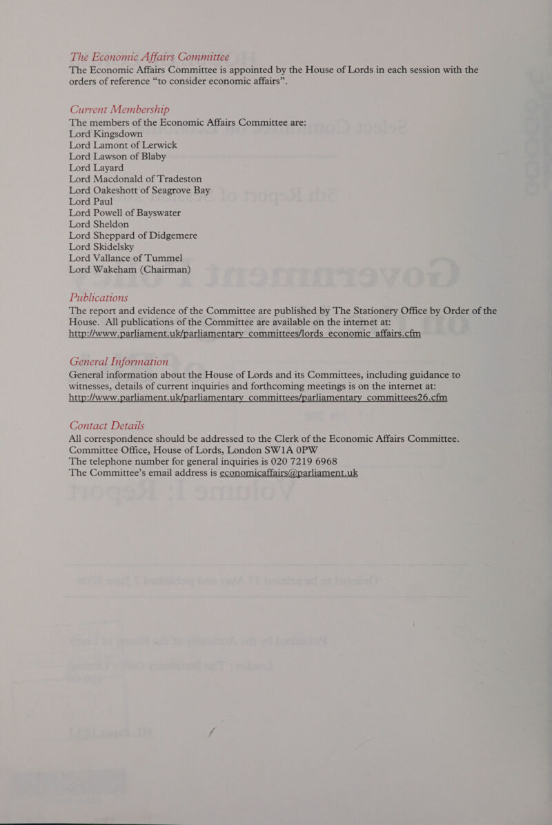 The Economic Affairs Committee The Economic Affairs Committee is appointed by the House of Lords in each session with the orders of reference “to consider economic affairs”. Current Membership The members of the Economic Affairs Committee are: Lord Kingsdown Lord Lamont of Lerwick Lord Lawson of Blaby Lord Layard Lord Macdonald of Tradeston Lord Oakeshott of Seagrove Bay Lord Paul Lord Powell of Bayswater Lord Sheldon Lord Sheppard of Didgemere Lord Skidelsky Lord Vallance of Tummel Lord Wakeham (Chairman) Publications The report and evidence of the Committee are published by The Stationery Office by Order of the House. All publications of the Committee are available on the internet at: http://www.parliament.uk/parliamentary committees/lords economic _affairs.cfm General Information General information about the House of Lords and its Committees, including guidance to witnesses, details of current inquiries and forthcoming meetings is on the internet at: http://www.parliament.uk/parliamentary_committees/parliamentary committees26.cfm Contact Details All correspondence should be addressed to the Clerk of the Economic Affairs Committee. Committee Office, House of Lords, London SW1A 0PW The telephone number for general inquiries is 020 7219 6968 The Committee’s email address is economicaffairs@parliament.uk