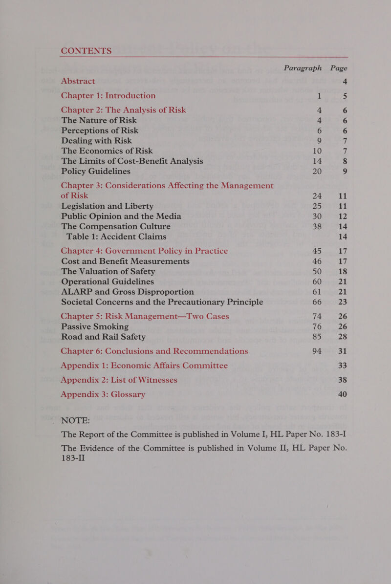 CONTENTS Abstract Chapter 1: Introduction Chapter 2: The Analysis of Risk The Nature of Risk Perceptions of Risk Dealing with Risk The Economics of Risk The Limits of Cost-Benefit Analysis Policy Guidelines Chapter 3: Considerations Affecting the Management of Risk Legislation and Liberty Public Opinion and the Media The Compensation Culture Table 1: Accident Claims Chapter 4: Government Policy in Practice Cost and Benefit Measurements The Valuation of Safety Operational Guidelines ALARP and Gross Disproportion Societal Concerns and the Precautionary Principle Chapter 5: Risk Management—Two Cases Passive Smoking Road and Rail Safety Chapter 6: Conclusions and Recommendations Appendix 1: Economic Affairs Committee Appendix 2: List of Witnesses Appendix 3: Glossary NOTE: Paragraph 24 a 30 38 45 46 50 60 61 66 74 76 85 94 x 09 © OArANIANDAHA Nn Ff 11 12 14 14 17 Ly 18 21 21 23 26 28 31 33 38 40 183-II