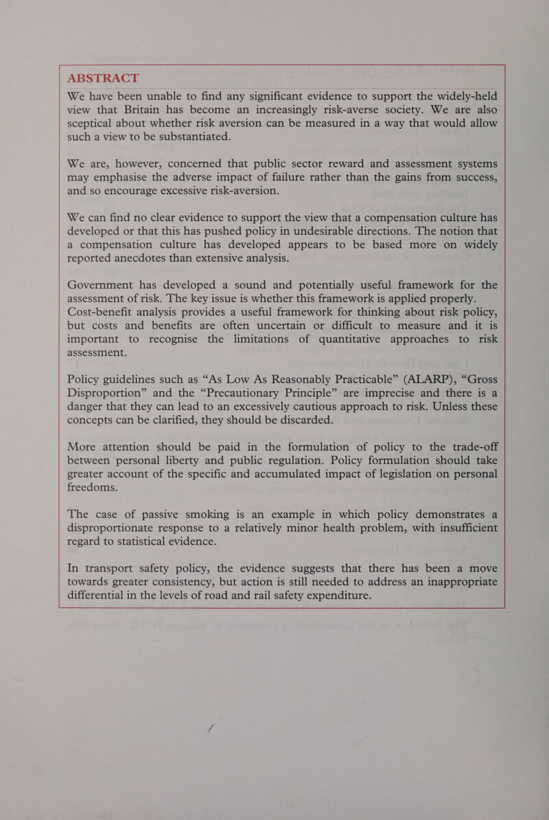 ABSTRACT We have been unable to find any significant evidence to support the widely-held view that Britain has become an increasingly risk-averse society. We are also sceptical about whether risk aversion can be measured in a way that would allow such a view to be substantiated. We are, however, concerned that public sector reward and assessment systems may emphasise the adverse impact of failure rather than the gains from success, and so encourage excessive risk-aversion. We can find no clear evidence to support the view that a compensation culture has developed or that this has pushed policy in undesirable directions. The notion that a compensation culture has developed appears to be based more on widely reported anecdotes than extensive analysis. Government has developed a sound and potentially useful framework for the assessment of risk. The key issue is whether this framework is applied properly. Cost-benefit analysis provides a useful framework for thinking about risk policy, but costs and benefits are often uncertain or difficult to measure and it is important to recognise the limitations of quantitative approaches to risk assessment. More attention should be paid in the formulation of policy to the trade-off between personal liberty and public regulation. Policy formulation should take greater account of the specific and accumulated impact of legislation on personal freedoms. The case of passive smoking is an example in which policy demonstrates a disproportionate response to a relatively minor health problem, with insufficient regard to statistical evidence. In transport safety policy, the evidence suggests that there has been a move towards greater consistency, but action is still needed to address an inappropriate differential in the levels of road and rail safety expenditure. 