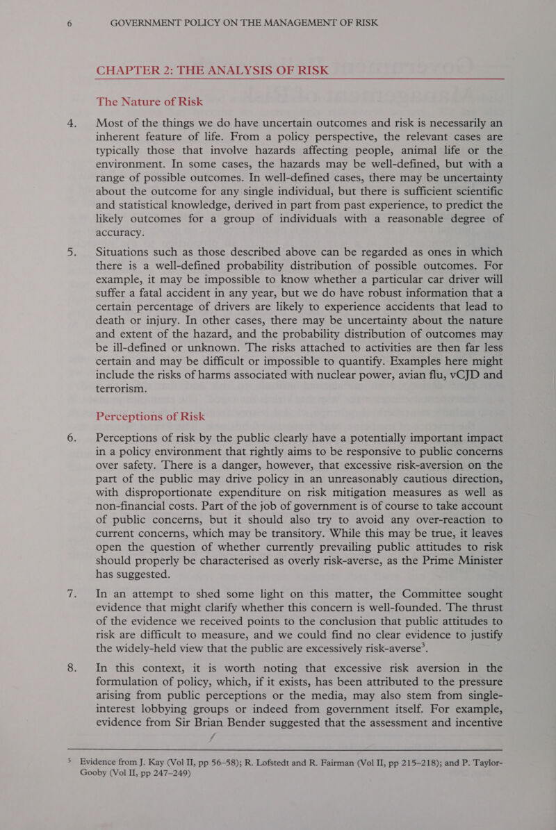 CHAPTER 2: THE ANALYSIS OF RISK The Nature of Risk 4. Most of the things we do have uncertain outcomes and risk is necessarily an inherent feature of life. From a policy perspective, the relevant cases are typically those that involve hazards affecting people, animal life or the environment. In some cases, the hazards may be well-defined, but with a range of possible outcomes. In well-defined cases, there may be uncertainty about the outcome for any single individual, but there is sufficient scientific and statistical knowledge, derived in part from past experience, to predict the likely outcomes for a group of individuals with a reasonable degree of accuracy. 5. Situations such as those described above can be regarded as ones in which there is a well-defined probability distribution of possible outcomes. For example, it may be impossible to know whether a particular car driver will suffer a fatal accident in any year, but we do have robust information that a certain percentage of drivers are likely to experience accidents that lead to death or injury. In other cases, there may be uncertainty about the nature and extent of the hazard, and the probability distribution of outcomes may be ill-defined or unknown. The risks attached to activities are then far less certain and may be difficult or impossible to quantify. Examples here might include the risks of harms associated with nuclear power, avian flu, vCJD and terrorism. Perceptions of Risk 6. Perceptions of risk by the public clearly have a potentially important impact in a policy environment that rightly aims to be responsive to public concerns over safety. There is a danger, however, that excessive risk-aversion on the part of the public may drive policy in an unreasonably cautious direction, with disproportionate expenditure on risk mitigation measures as well as non-financial costs. Part of the job of government is of course to take account of public concerns, but it should also try to avoid any over-reaction to current concerns, which may be transitory. While this may be true, it leaves open the question of whether currently prevailing public attitudes to risk should properly be characterised as overly risk-averse, as the Prime Minister has suggested. 7. In an attempt to shed some light on this matter, the Committee sought evidence that might clarify whether this concern is well-founded. The thrust of the evidence we received points to the conclusion that public attitudes to risk are difficult to measure, and we could find no clear evidence to justify the widely-held view that the public are excessively risk-averse’. 8. In this context, it is worth noting that excessive risk aversion in the formulation of policy, which, if it exists, has been attributed to the pressure arising from public perceptions or the media, may also stem from single- interest lobbying groups or indeed from government itself. For example, evidence from Sir Brian Bender suggested that the assessment and incentive f  3 Evidence from J. Kay (Vol II, pp 56-58); R. Lofstedt and R. Fairman (Vol II, pp 215-218); and P. Taylor- Gooby (Vol II, pp 247-249)