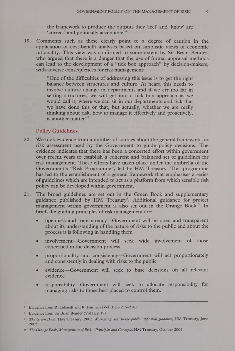 the framework to produce the outputs they ‘feel’ and ‘know’ are ‘correct’ and politically acceptable”’. application of cost-benefit analyses based on simplistic views of economic rationality. This view was confirmed to some extent by Sir Brian Bender, who argued that there is a danger that the use of formal appraisal methods can lead to the development of a “tick box approach” by decision-makers, with adverse consequences for risk management: “One of the difficulties of addressing this issue is to get the right balance between structures and culture. At heart, this needs to involve culture change in departments and if we err too far in setting structures, we will get into a tick box approach as we would call it, where we can sit in our departments and tick that we have done this or that, but actually, whether we are really thinking about risk, how to manage it effectively and proactively, is another matter”®. Policy Guidelines risk assessment used by the Government to guide policy decisions. The evidence indicates that there has been a concerted effort within government Over recent years to establish a coherent and balanced set of guidelines for risk management. These efforts have taken place under the umbrella of the Government’s “Risk Programme”, led by HM Treasury. This programme has led to the establishment of a general framework that emphasises a series of guidelines which are intended to act as a platform from which sensible risk policy can be developed within government. The broad guidelines are set out in the Green Book and supplementary guidance published by HM Treasury’. Additional guidance for project management within government is also set out in the Orange Book’’. In brief, the guiding principles of risk management are: e openness and transparency—Government will be open and transparent about its understanding of the nature of risks to the public and about the process it is following in handling them e involvement—Government will seek wide involvement of those concerned in the decision process _@ proportionality and consistency—Government will act proportionately and consistently in dealing with risks to the public e evidence—Government will seek to base decisions on all relevant evidence e responsibility—Government will seek to allocate responsibility for managing risks to those best placed to control them.  Evidence from R. Lofstedt and R. Fairman (Vol I, pp 215-218) Evidence from Sir Brian Bender (Vol II, p 19) The Green Book, HM Treasury, 2003; Managing risks to the public: appraisal guidance, HM Treasury, June 2005 The Orange Book, Management of Risk—Principles and Concepts, HM Treasury, October 2004